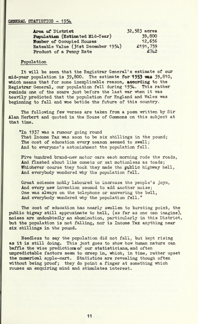 ^affilBAL SIATISTIGS - 1954 Area, of District 32,583 acres Populatim (Estiinated Mid-Tear) 399 800 Humber of Occupied Houses 12,65^ Rateable Value (31st December 1954-) £191,759 Product of a Penny Rate £742 PopiJilation It will be seen that the Registrar General’s estimate of oxir mid-year population is 39,800o The estimate for 1953 39,810, which means that for some inexplicable reason, aoeording to the Registrar General, our population fell during 1954c This rather reminds one of the scare just before the last war when it was heavily predicted that the population for England and Wales was beginning to fall and woe betide the future of this country. The following few verses are taken from a poem written by Sir Alan Herbert and quoted in the House of Commons on this subject at that time. In 1937 was a rumour going round That Income Tax was soon to be six shillings in the pound; The cost of education every season seemed to swell; And to everyone’s astonishment the population fell. Five hundred brand-new motor cars each morning rode the roads. And flashed about like comets or sat motionless as toads; Whichever course they took they made the public highway hell, And everybody vrandersd why the population fell. Great science nobly labo^ored to increase the people’s joys, And every new invention seemed to add another noise; One was always on the telephone or answering the bell, And everybody wondered vib.j the population fell. The cost of education has nearly swollen to bursting point, the public higway still approximate to hell, (as far as one can imagine), noises are undoubtedly an abomination, particularly in this District, but the population is not falling, nor is Income Tax anything near six shillings in the pom^d. Needless to say the population did not fall, but kept rising as it is still doing. This just goes to show how human nature can baffle the wise predictions of our statisticians, and often imprediotable factors seem to creep in, which, in time, rather upset the numerical apple-cart. Statistics are revealing though often without being proof; they do point a finger at something which rouses an enquiring mind and stimulates interest.