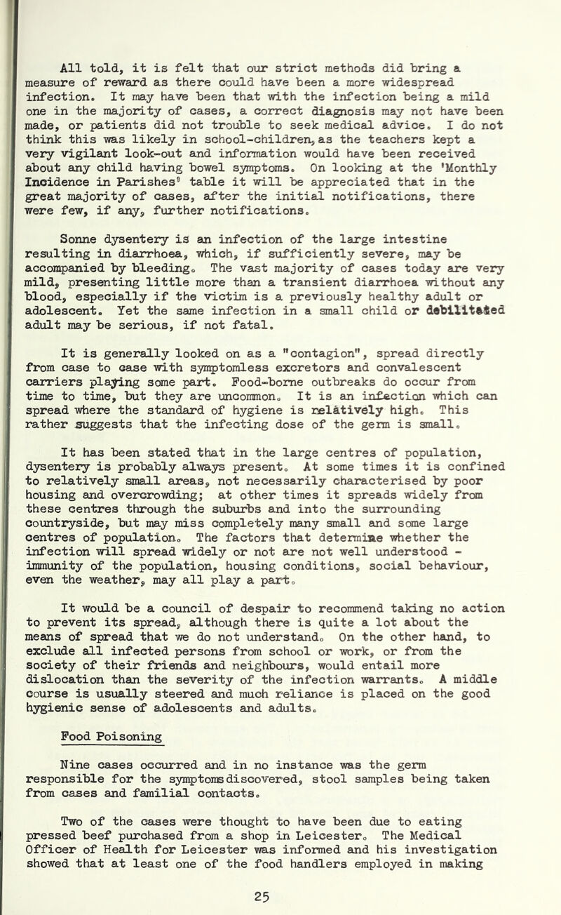 All told, it is felt that our strict methods did bring a measure of reward as there could have been a more widespread infection. It may have been that with the infection being a mild one in the majority of cases, a correct diagnosis may not have been made, or patients did not trouble to seek medical advice. I do not think this was likely in school-children, as the teachers kept a veiy vigilant look-out and information would have been received about any child having bowel symptoms. On looking at the 'Monthly Incidence in Parishes table it will be appreciated that in the great majority of caaes, a^ter the initial notifications, there were few, if any, further notifications. Sonne dysentery is an infection of the large intestine resulting in diarrhoea, which, if sufficiently severe, may be accompanied by bleedingo The va^t majority of cases today are very mild, presenting little more than a transient diarrhoea without any blood, especially if the victim is a previously healthy adult or adolescent. Yet the same infection in a small child or deblllt%fted adult may be serious, if not fatal. It is generally looked on as a contagion”, spread directly from case to case with syn^tomless excretors and convalescent carriers playing some part. Pood-bome outbreaks do occur from time to time, but they are uncommon. It is an infection which can spread where the standard of hygiene is rfilatively high. This rather suggests that the infecting dose of the germ is small. It has been stated that in the large centres of population, dysentery is probably always present. At some times it is confined to relatively small areas, not necessarily characterised by poor housing and overcrowding; at other times it spreads widely frcan these centres through the suburbs and into the surrounding countryside, but may miss completely many small auid some lairge centres of population. The factors that determiae whether the infection will spread widely or not are not well understood - immunity of the population, housing conditions, social behaviour, even the weather, may all play a part. It would be a council of despair to recommend taking no action to prevent its spread, although there is quite a lot about the means of spread that we do not understand. On the other hand, to exclude all infected persons from school or work, or from the society of their friends and neighbours, would entail more dislocation than the severity of the infection warrants. A middle course is usually steered and much reliance is placed on the good hygienic sense of adolescents and adults. Food Poisoning Nine cases occurred and in no instance was the germ responsible for the syn5)toii® discovered, stool samples being taken from canes and familial contacts. Two of the cases were thought to have been due to eating pressed beef purchased from a shop in Leicester. The Medical Officer of Health for Leicester was informed and his investigation showed that at least one of the food handlers employed in making