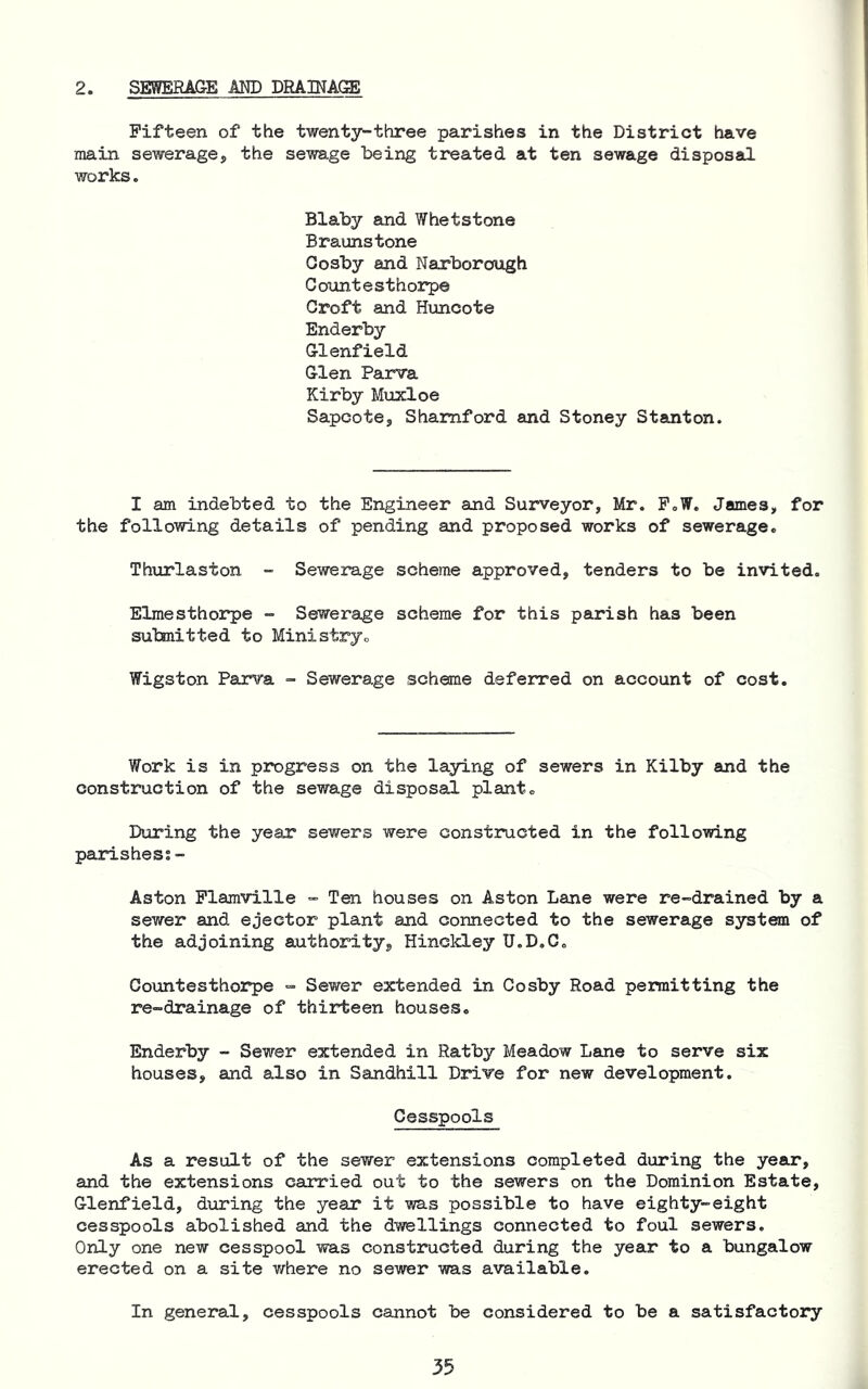 2. SEWERAGE MD DRAINAGE Fifteen of the twenty-three parishes in the District have main sewerage, the sewage being treated at ten sewage disposal works. Blaby and Whetstone Braunstone Oosby and Narborough Countesthorpe Croft and Huncote Enderby Glenfield Glen Parva Kirby Muxloe Sapcote, Shamford and Stoney Stanton. I am indebted to the Engineer and Surveyor, Mr. P.W. James, for the following details of pending and proposed works of sewerage. Thxirlaston - Sewerage scheme approved, tenders to be invited. Elraesthorpe - Sewerage scheme for this parish has been submitted to Ministry. Wigston Parva - Sewerage scheme deferred on account of cost. Work is in progress on the laying of sewers in Kilby and the construction of the sewage disposal plant. During the year sewers were constructed in the follomng parishes;- Aston Plamville “ Ten houses on Aston Lane were re-drained by a sewer and ejector plant and connected to the sewerage system of the adjoining authority, Hinckley U.D.G. Gountesthorpe =• Sewer extended in Cosby Road permitting the re-drainage of thirteen houses. Enderby - Sewer extended in Ratby Meadow Lane to serve six houses, and also in Sandhill Drive for new development. Cesspools As a result of the sewer extensions completed during the year, and the extensions carried out to the sewers on the Dominion Estate, Glenfield, during the year it was possible to have eighty-eight cesspools abolished and the dwellings connected to foul sewers. Only one new cesspool was constructed during the year to a bungalow erected on a site v/’here no sewer was available. In general, cesspools cannot be considered to be a satisfactory