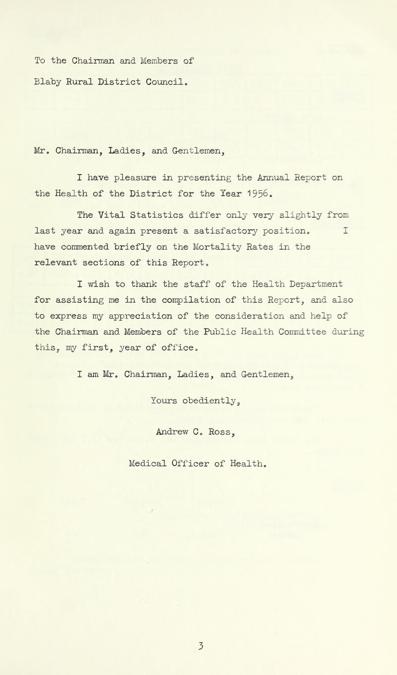 To the Chairman and Members of Blaby Rural District Council. Mr. Chairman, Ladies, and Gentlemen, I have pleasure in presenting the Annual Report on the Health of the District for the Year 195&. The Vital Statistics differ only very slightly from last year and again present a satisfactory position. I have commented briefly on the Mortality Rates in the relevant sections of this Report. I wish to thank the staff of the Health Department for assisting me in the compilation of this Report, and also to express my appreciation of the consideration and help of the Chairman and Members of the Public Health Committee during this, my first, year of office. I am Mr, Chairman, Ladies, and Gentlemen, Yours obediently, Andrew C. Ross, Medical Officer of Health.