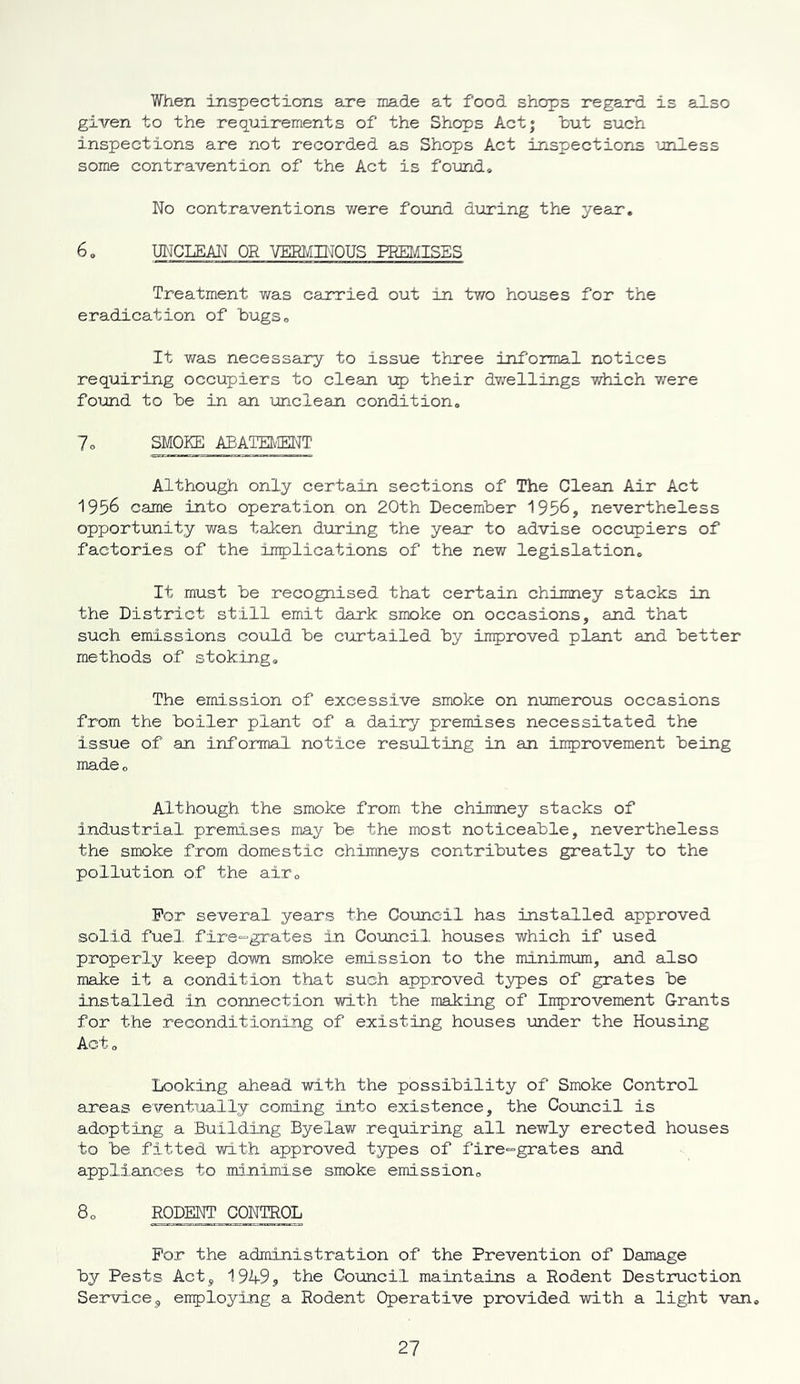 When inspections are made at food shops regard is also given to the requirements of the Shops Act; but such inspections are not recorded as Shops Act inspections unless some contravention of the Act is found* No contraventions were found during the year. 6. UNCLEAN OR VERMINOUS PREMISES Treatment was carried out in two houses for the eradication of bugs. It was necessary to issue three informal notices requiring occupiers to clean up their dwellings which were found to be in an unclean condition. 7o SMOKE ABATEMENT Although only certain sections of The Clean Air Act 1956 came into operation on 20th December 1956, nevertheless opportunity was taken during the year to advise occupiers of factories of the implications of the new legislation. It must be recognised that certain chimney stacks in the District still emit dark smoke on occasions, and that such emissions could be curtailed by improved plant and better methods of stoking. The emission of excessive smoke on numerous occasions from the boiler plant of a dairy premises necessitated the issue of an informal notice resulting in an improvement being made. Although the smoke from the chimney stacks of industrial premises may be the most noticeable, nevertheless the smoke from domestic chimneys contributes greatly to the pollution of the air. For several years the Council has installed approved solid fuel, fire-grates in Council houses which if used properly keep down smoke emission to the minimum, and also make it a condition that such approved types of grates be installed in connection with the making of Improvement Grants for the reconditioning of existing houses under the Housing Act. Looking ahead with the possibility of Smoke Control areas eventually coming into existence, the Council is adopting a Building Byelaw requiring all newly erected houses to be fitted with approved types of fire-grates and appliances to minimise smoke emission. 8. RODENT CONTROL For the administration of the Prevention of Damage by Pests Act, 1949, the Council maintains a Rodent Destruction Service, employing a Rodent Operative provided with a light van.