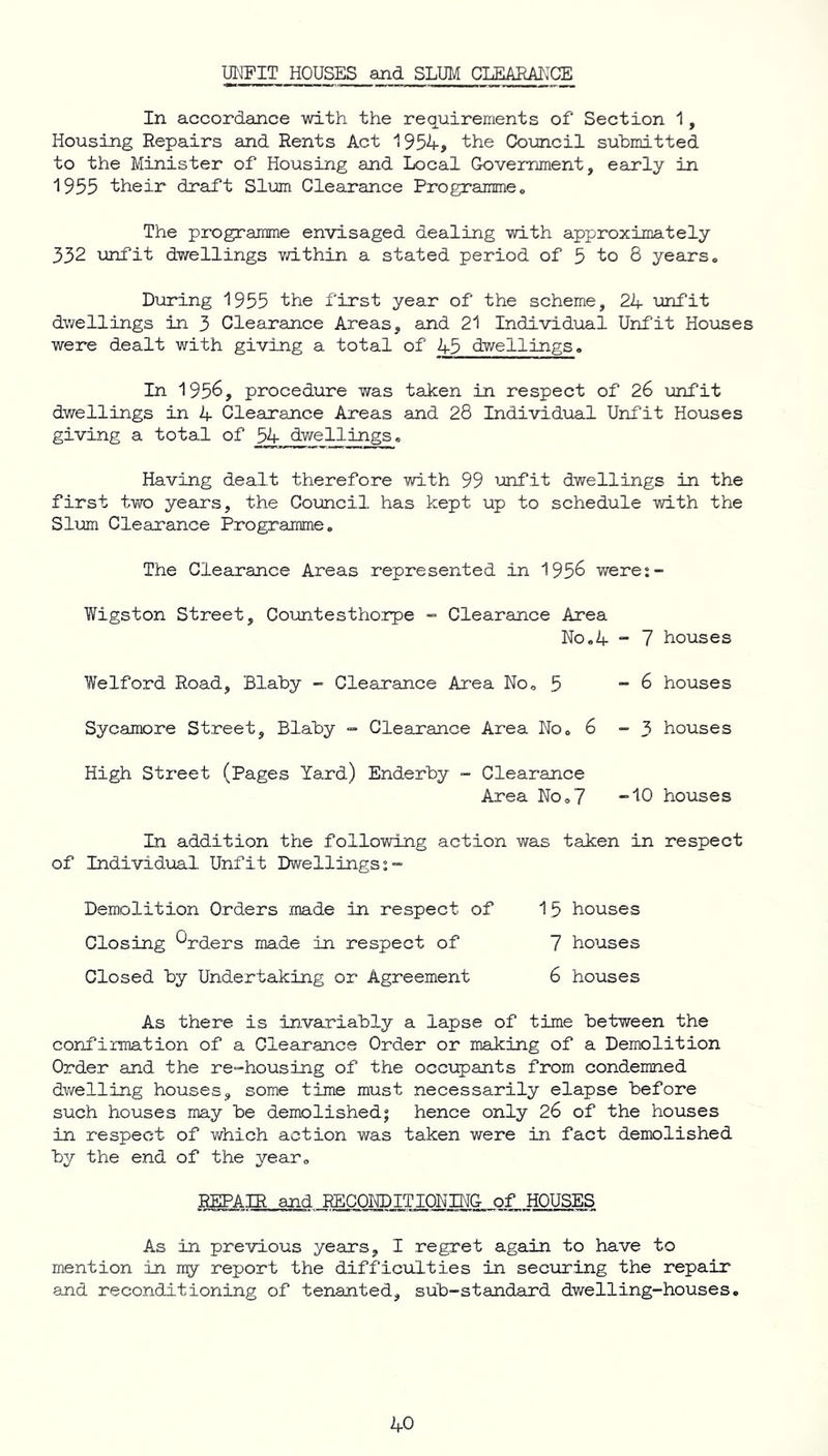 UNFIT HOUSES and SLUM CLEARANCE In accordance with the requirements of Section 1, Housing Repairs and Rents Act 1954, the Council submitted to the Minister of Housing and Local Government, early in 1955 their draft Slum Clearance Programme . The programme envisaged dealing with approximately 332 unfit dwellings within a stated period of 5 to 8 years. During 1955 the first year of the scheme, 24 unfit dwellings in 3 Clearance Areas, and 21 Individual Unfit Houses were dealt with giving a total of 45 dwellings. In 1956, procedure was taken in respect of 26 unfit dwellings in 4 Clearance Areas and 28 Individual Unfit Houses giving a total of 54 dwellings. Having dealt therefore with 99 unfit dwellings in the first two years, the Council has kept up to schedule with the Slum Clearance Programme. The Clearance Areas represented in 195& were:- Wigston Street, Countesthorpe - Clearance Area No.4 - 7 houses Welford Road, Blaby - Clearance Area No. 5 -6 houses Sycamore Street, Blaby - Clearance Area No. 6 - 3 houses High Street (Pages Yard) Enderby - Clearance Area No.7 “10 houses In addition the following action was taken in respect of Individual. Unfit Dwellings:- Demolition Orders made in respect of 15 houses Closing OpcLers made in respect of 7 houses Closed by Undertaking or Agreement 6 houses As there is invariably a lapse of time between the confirmation of a Clearance Order or making of a Demolition Order and the re-housing of the occupants from condemned dwelling houses, some time must necessarily elapse before such houses may be demolished; hence only 26 of the houses in respect of which action was taken were in fact demolished by the end of the year. REPAIR and RECONDITIONING of HOUSES As in previous years, I regret again to have to mention in my report the difficulties in securing the repair and reconditioning of tenanted, sub-standard dwelling-houses.