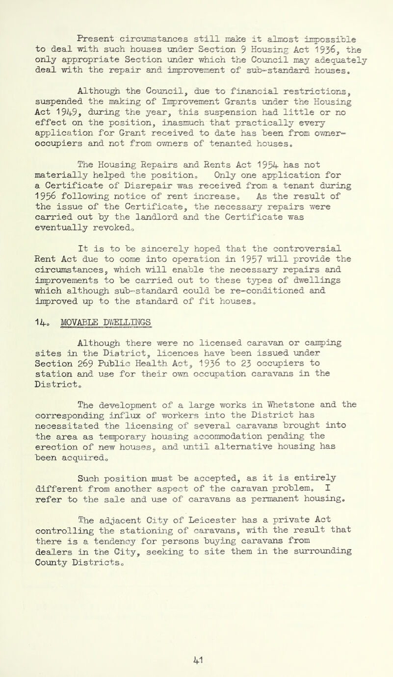 Present circumstances still make it almost impossible to deal -with such houses under Section 9 Housing Act 1936, the only appropriate Section under which the Council may adequately deal with the repair and improvement of sub-standard houses* Although the Council, due to financial restrictions, suspended the making of Improvement Grants under the Housing Act 1949, during the year, this suspension had little or no effect on the position, inasmuch that practically every application for Grant received to date has been from owner- occupiers and not from owners of tenanted houses. The Housing Repairs and Rents Act 1954 has not materially helped the position,, Only one application for a Certificate of Disrepair was received from a tenant during 1956 following notice of rent increase* As the result of the issue of the Certificate, the necessary repairs were carried out by the landlord and the Certificate was eventually revoked* It is to be sincerely hoped that the controversial Rent Act due to come into operation in 1957 will provide the circumstances, which will enable the necessary repairs and improvements to be carried out to these types of dwellings which although sub-standard could be re-conditioned and improved up to the standard of fit houses* 14o MOVABLE DWELLINGS Although there were no licensed caravan or canping sites in the District, licences have been issued under Section 269 Public Health Act, 1936 to 23 occupiers to station and use for their own occupation caravans in the District* The development of a large works in Whetstone and the corresponding influx of workers into the District has necessitated the licensing of several caravans brought into the area as temporary housing accommodation pending the erection of new houses, and until alternative housing has been acquired* Such position must be accepted, as it is entirely different from, another aspect of the caravan problem. I refer to the sale and use of caravans as permanent housing. The adjacent City of Leicester has a private Act controlling the stationing of caravans, with the result that there is a tendency for persons buying caravans from dealers in the City, seeking to site them in the surrounding County Districts*