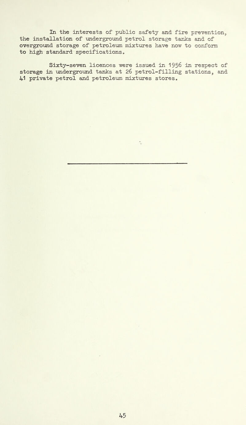 In the interests of public safety and fire prevention, the installation of underground petrol storage tanks and of overground storage of petroleum mixtTores have now to conform to high standard specifications. Sixty-seven licences were issued in 195^ in respect of storage in underground tanks at 26 petrol-filling stations, and 41 private petrol and petroleum mixtures stores.