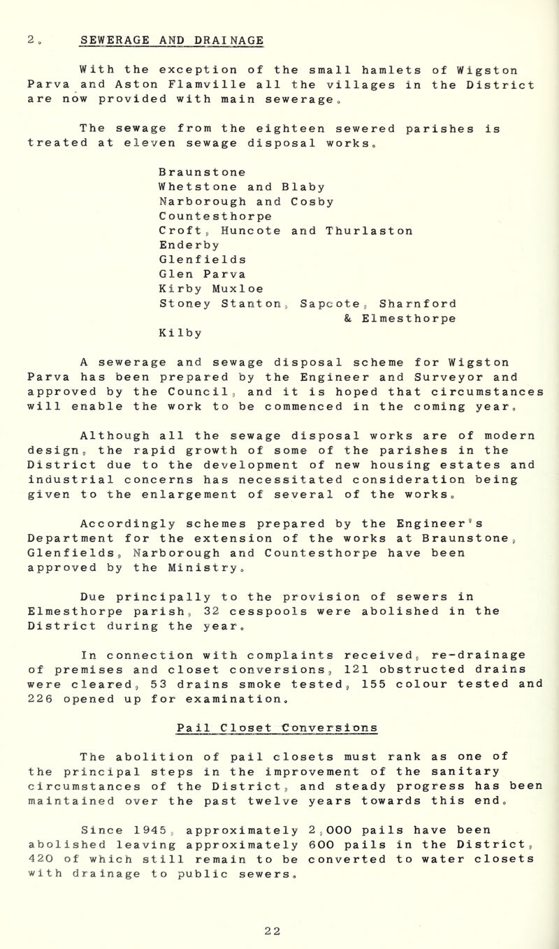 2 SEWERAGE AND DRAINAGE With the exception of the small hamlets of Wigston Parva and Aston Flamville all the villages in the District are now provided with main sewerageo The sewage from the eighteen sewered parishes is treated at eleven sewage disposal works. B raun st one Whetstone and Blaby Narborough and Cosby C ounte st horpe Croftj Huncote and Thurlaston Ende rby Glenfields Glen Parva Kirby Muxloe Stoney Stantons Sapcote^ Sharnford &, Elmesthorpe Kilby A sewerage and sewage disposal scheme for Wigston Parva has been prepared by the Engineer and Surveyor and approved by the Councils and it is hoped that circumstances will enable the work to be commenced in the coming year. Although all the sewage disposal works are of modern design, the rapid growth of some of the parishes in the District due to the development of new housing estates and industrial concerns has necessitated consideration being given to the enlargement of several of the works. Accordingly schemes prepared by the Engineer's Department for the extension of the works at Braunstone, Glenfields, Narborough and Countesthorpe have been approved by the Ministry, Due principally to the provision of sewers in Elmesthorpe parish, 32 cesspools were abolished in the District during the year. In connection with complaints received, re-drainage of premises and closet conversions, 121 obstructed drains were cleared, 53 drains smoke tested, 155 colour tested and 226 opened up for examination. Pail Closet Conversions The abolition of pail closets must rank as one of the principal steps in the improvement of the sanitary circumstances of the District, and steady progress has been maintained over the past twelve years towards this end. Since 1945, approximately 2,000 pails have been abolished leaving approximately 600 pails in the District, 420 of which still remain to be converted to water closets with drainage to public sewers.