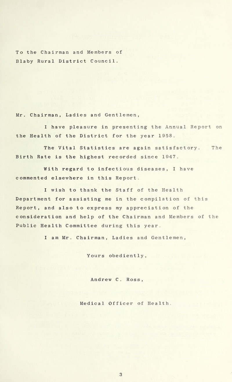 To the Chairman and Members of Blaby Rural District Council. Mr, Chairman, Ladies and Gentlemen, I have pleasure in presenting the Annual Report on the Health of the District for the year 1958, The Vital Statistics are again satisfactory. The Birth Rate is the highest recorded since 1947, With regard to infectious diseases, I have commented elsewhere in this Report, I wish to thank the Staff of the Health Department for assisting me in the compilation of this Report, and also to express my appreciation of the consideration and help of the Chairman and Members of the Public Health Committee during this year I am Mr. Chairman, Ladies and Gentlemen, Yours obediently, Andrew C. Ross,