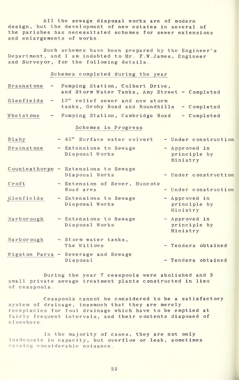 All the sewage disposal works are of modern design, but the development of new estates in several of the parishes has necessitated schemes for sewer extensions and enlargements of works. Such schemes have been prepared by the Engineer’s Department, and I am indebted to Mr. F,W,James, Engineer and Surveyor, for the following details. Schemes completed during the year Braunstone - Pumping Station, Colbert Drive, and Storm Water Tanks, Amy Street - Completed Glenfields - 12 relief sewer and new storm tanks, Groby Road and Roundhills - Completed Whet st one - Pumping Station, Cambridge Road - Completed Schemes in Progress B1 a by - 42 Surface water culvert - Under construction Br aun stone - Extensions to Sewage Disposal Works - Approved in principle by Ministry C ountesthorpe - Extensions to Sewage Disposal Works - Under construction Croft - Extension of Sewer, Huncote Road area - Under construction Glenfields - Extensions to Sewage Disposal Works - Approved in principie by Ministry Narb or ough - Extensions to Sewage Disposal Works - Approved in principie by Ministry Narb or ough - Storm water tanks, The Wi11ow s - Tenders obtained Wigston Parva - Sewerage and Sewage Disposal - Tenders obtained During the year 7 cesspools were abolished and 5 small private sewage treatment plants constructed in lieu of cesspools. Cesspools cannot be considered to be a satisfactory system of drainage, inasmuch that they are merely receptacles for foul drainage which have to be emptied at fairly frequent intervals, and their contents disposed of e1 sewhere , In the majority of cases, they are not only inadequate in capacity, but overflow or leak, sometimes causing considerable nuisance.