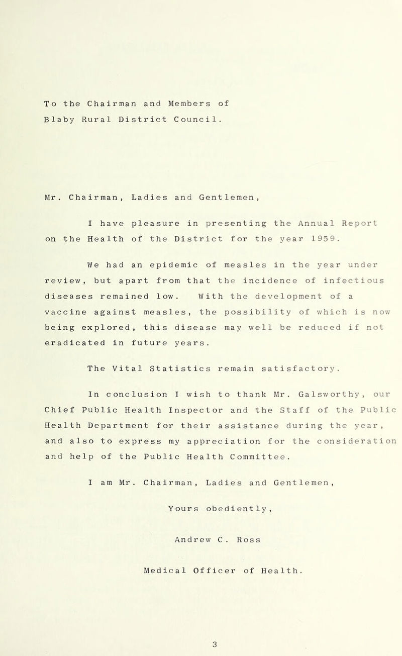 To the Chairman and Members of Blaby Rural District Council. Mr. Chairman, Ladies and Gentlemen, I have pleasure in presenting the Annual Report on the Health of the District for the year 1959. We had an epidemic of measles in the year under review, but apart from that the incidence of infectious diseases remained low. With the development of a vaccine against measles, the possibility of which is now being explored, this disease may well be reduced if not eradicated in future years. The Vital Statistics remain satisfactory. In conclusion I wish to thank Mr. Galsworthy, our Chief Public Health Inspector and the Staff of the Public Health Department for their assistance during the year, and also to express my appreciation for the consideration and help of the Public Health Committee. I am Mr. Chairman, Ladies and Gentlemen, Yours obediently. Andrew C. Ross Medical Officer of Health.