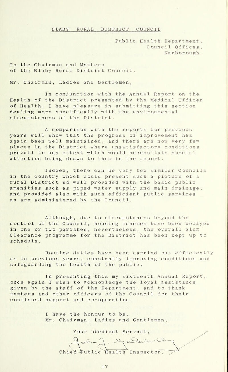 BLABY RURAL DISTRICT COUNCIL Public Health Department, Council Offices, Narb or ough. To the Chairman and Members of the Blaby Rural District Council. Mr. Chairman, Ladies and Gentlemen, In conjunction with the Annual Report on the Health of the District presented by the Medical Officer of Health, I have pleasure in submitting this section dealing more specifically with the environmental circumstances of the District. A comparison with the reports for previous years will show that the progress of improvement has again been well maintained, and there are now very few places in the District where unsatisfactory conditions prevail to any extent which would necessitate special attention being drawn to them in the report. Indeed, there can be very few similar Councils in the country which could present such a picture of a rural District so well provided with the basic public amenities such as piped water supply and main drainage, and provided also with such efficient public services as are administered by the Council. Although, due to circumstances beyond the control of the Council, housing schemes have been delayed in one or two parishes, nevertheless, the overall Slum Clearance programme for the District has been kept up to schedule. Routine duties have been carried out efficiently as in previous years, constantly improving conditions and safeguarding the health of the public- In presenting this my sixteenth Annual Report, once again I wish to acknowledge the loyal assistance given by the staff of the Department, and to thank members and other officers of the Council for their continued support and co-operation. I have the honour to be, Mr. Chairman, Ladies and Gentlemen,