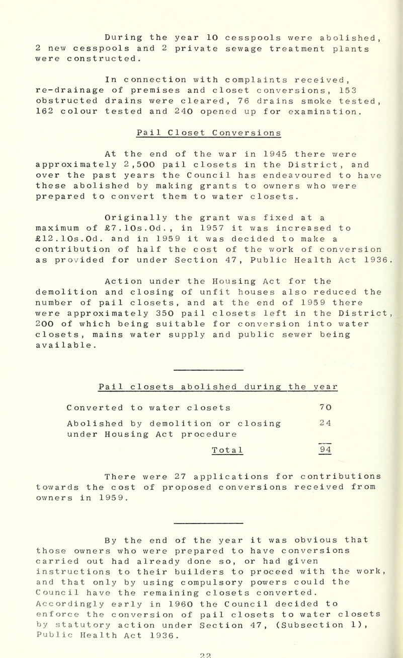 During the year 10 cesspools were abolished, 2 new cesspools and 2 private sewage treatment plants were constructed. In connection with complaints received, re-drainage of premises and closet conversions, 153 obstructed drains were cleared, 76 drains smoke tested, 162 colour tested and 240 opened up for examination. Pail Closet Conversions At the end of the war in 1945 there were approximately 2,500 pail closets in the District, and over the past years the Council has endeavoured to have these abolished by making grants to owners who were prepared to convert them to water closets. Originally the grant was fixed at a maximum of £7.10s.0d,, in 1957 it was increased to £12.10s.0d. and in 1959 it was decided to make a contribution of half the cost of the work of conversion as provided for under Section 47, Public Health Act 1936. Action under the Housing Act for the demolition and closing of unfit houses also reduced the number of pail closets, and at the end of 1959 there were approximately 350 pail closets left in the District, 200 of which being suitable for conversion into water closets, mains water supply and public sewer being available. Pail closets abolished during the year Converted to water closets 70 Abolished by demolition or closing 24 under Housing Act procedure Total 94 There were 27 applications for contributions towards the cost of proposed conversions received from owners in 1959. By the end of the year it was obvious that those owners who were prepared to have conversions carried out had already done so, or had given instructions to their builders to proceed with the work, and that only by using compulsory powers could the Council have the remaining closets converted. Accordingly early in 1960 the Council decided to enforce the conversion of pail closets to water closets by statutory action under Section 47, (Subsection 1), Public Health Act 1936.