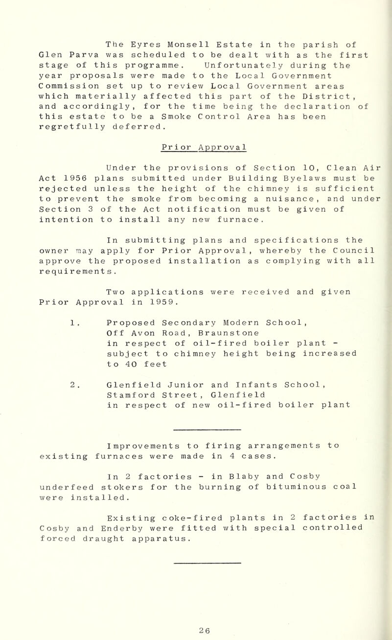 The Eyres Monsell Estate in the parish of Glen Parva was scheduled to be dealt with as the first stage of this programme. Unfortunately during the year proposals were made to the Local Government Commission set up to review Local Government areas which materially affected this part of the District, and accordingly, for the time being the declaration of this estate to be a Smoke Control Area has been regretfully deferred. Prior Approval Under the provisions of Section 10, Clean Air Act 1956 plans submitted under Building Byelaws must be rejected unless the height of the chimney is sufficient to prevent the smoke from becoming a nuisance, and under Section 3 of the Act notification must be given of intention to install any new furnace. In submitting plans and specifications the owner may apply for Prior Approval, whereby the Council approve the proposed installation as complying with all requirement s. Two applications were received and given Prior Approval in 1959. 1. Proposed Secondary Modern School, Off Avon Road, Braunstone in respect of oil-fired boiler plant - subject to chimney height being increased to 40 feet 2. Glenfield Junior and Infants School, Stamford Street, Glenfield in respect of new oil-fired boiler plant Improvements to firing arrangements to existing furnaces were made in 4 cases. In 2 factories - in Blaby and Cosby underfeed stokers for the burning of bituminous coal were installed. Existing coke-fired plants in 2 factories in Cosby and Enderby were fitted with special controlled forced draught apparatus.