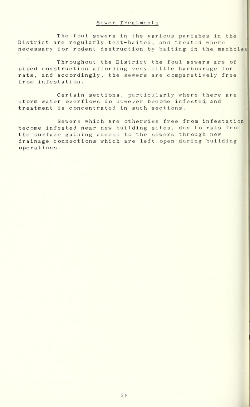 Sewer Treatments The foul sewers in the various parishes in the District are regularly test-baited, and treated where necessary for rodent destruction by baiting in the manholes Throughout the District the foul sewers are of piped construction affording very little harbourage for rats, and accordingly, the sewers are comparatively free from infestation. Certain sections, particularly where there are storm water overflows do however become infested, and treatment is concentrated in such sections. Sewers which are otherwise free from infestation become infested near new building sites, due to rats from the surface gaining access to the sewers through new drainage connections which are left open during building opera tion s.