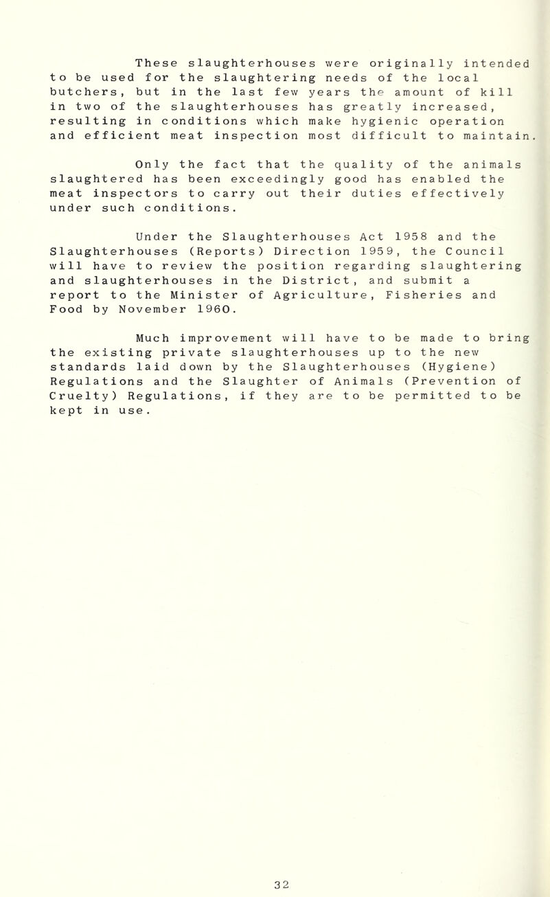 These slaughterhouses were originally intended to be used for the slaughtering needs of the local butchers, but in the last few years the amount of kill in two of the slaughterhouses has greatly increased, resulting in conditions which make hygienic operation and efficient meat inspection most difficult to maintain. Only the fact that the quality of the animals slaughtered has been exceedingly good has enabled the meat inspectors to carry out their duties effectively under such conditions. Under the Slaughterhouses Act 1958 and the Slaughterhouses (Reports) Direction 1959, the Council will have to review the position regarding slaughtering and slaughterhouses in the District, and submit a report to the Minister of Agriculture, Fisheries and Food by November 1960. Much improve men t will have to be made to bring the existing private slaughterhouses up to the new standards laid down by the Slaughterhouses (Hygiene) Regulations and the Slaughter of Animals (Prevention of Cruelty) Regulations, if they are to be permitted to be kept in use.