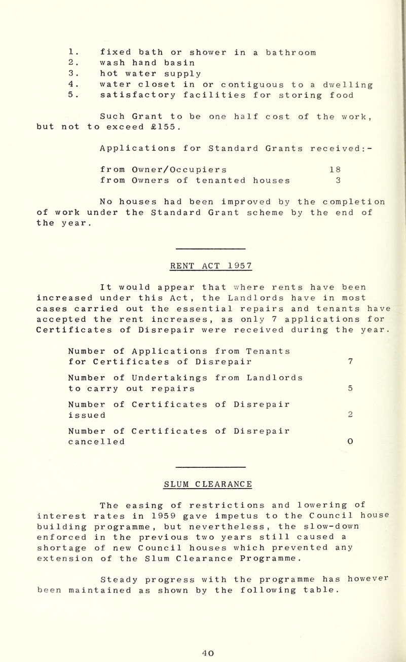 1. fixed bath or shower in a bathroom 2. wash hand basin 3. hot water supply 4. water closet in or contiguous to a dwelling 5. satisfactory facilities for storing food Such Grant to be one half cost of the work, but not to exceed £155. Applications for Standard Grants received:- from Owner/Occupiers 18 from Owners of tenanted houses 3 No houses had been improved by the completion of work under the Standard Grant scheme by the end of the year. RENT ACT 1957 It would appear that where rents have been increased under this Act, the Landlords have in most cases carried out the essential repairs and tenants have accepted the rent increases, as only 7 applications for Certificates of Disrepair were received during the year. Number of Applications from Tenants for Certificates of Disrepair 7 Number of Undertakings from Landlords to carry out repairs 5 Number of Certificates of Disrepair is sue d 2 Number of Certificates of Disrepair cancelled 0 SLUM CLEARANCE The easing of restrictions and lowering of interest rates in 1959 gave impetus to the Council house building programme, but nevertheless, the slow-down enforced in the previous two years still caused a shortage of new Council houses which prevented any extension of the Slum Clearance Programme. Steady progress with the programme has however been maintained as shown by the following table.
