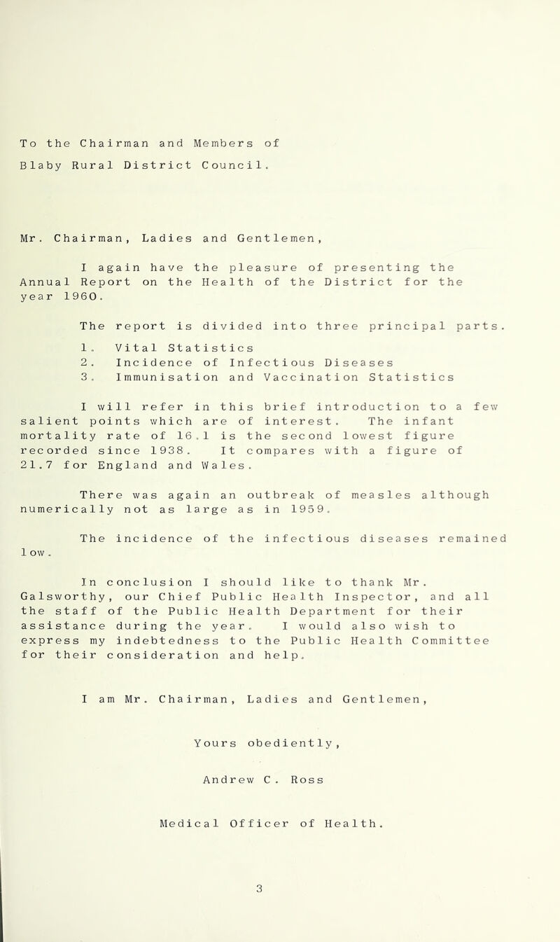 To the Chairman and Members of Blaby Rural District Council. Mr. Chairman, Ladies and Gentlemen, I again have the pleasure of presenting the Annual Report on the Health of the District for the year 1960. The report is divided into three principal parts. 1. Vital Statistics 2. Incidence of Infectious Diseases 3. Immunisation and Vaccination Statistics I will refer in this brief introduction to a few salient points which are of interest. The infant mortality rate of 16.1 is the second lowest figure recorded since 1938. It compares with a figure of 21.7 for England and Wales. There was again an outbreak of measles although numerically not as large as in 1959. The incidence of the infectious diseases remained 1 ow . In conclusion I should like to thank Mr. Galsworthy, our Chief Public Health Inspector, and all the staff of the Public Health Department for their assistance during the year. I would also wish to express my indebtedness to the Public Health C ommit tee for their consideration and help. I am Mr. Chairman, Ladies and Gentlemen, Yours obediently. Andrew C. Ross Medical Officer of Health.