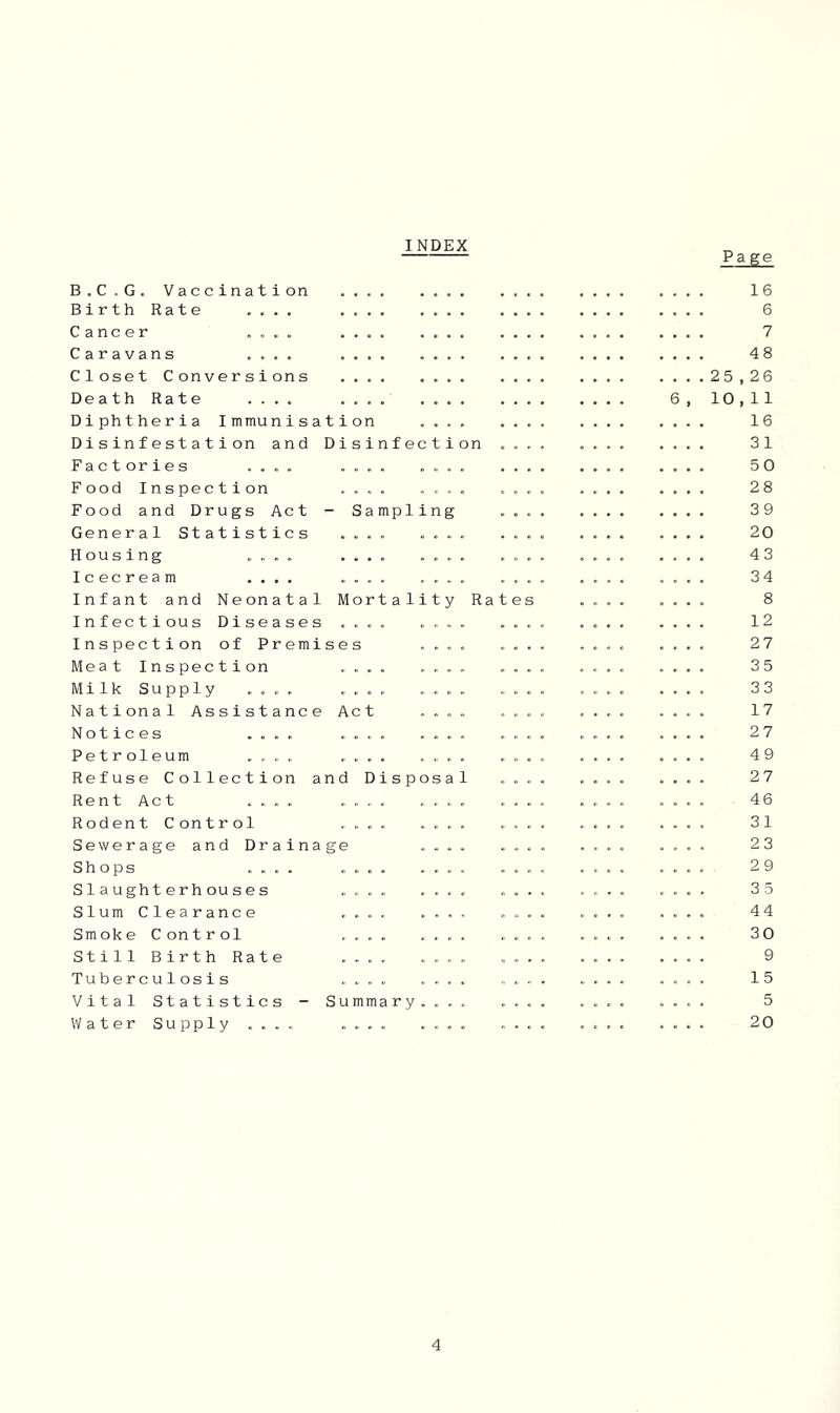 INDEX Page B.C.G. Vaccination Birth Rate .... Cancer .... Caravans .... Closet Conversions Death Rate .... Diphtheria Immunisation Disinfestation and Disinfection Factories .... .... .... Food Inspection .... .... Food and Drugs Act - Sampling General Statistics .... .... Housing .... .... .... Icecream .... .... .... Infant and Neonatal Mortality Rates Infectious Diseases .... .... Inspection of Premises .... Meat Inspection .... .... Milk Supply .... .... .... National Assistance Act .... Notices .... .... .... Petroleum .... .... .... Refuse Collection and Disposal Rent Act .... . „ „ . .... Rodent Control .... .... Sewerage and Drainage .... Shops .... .... .... Slaughterhouses .... .... Slum Clearance .... .... Smoke Control .... .... Still Birth Rate .... .... 6 Tuberculosis .... .... Vital Statistics - Summary.... Water Supply .... .... .... 16 6 7 48 25,26 10,11 16 31 50 28 39 20 43 34 8 12 27 35 33 17 27 49 27 46 31 23 29 3 5 44 30 9 15 5 20