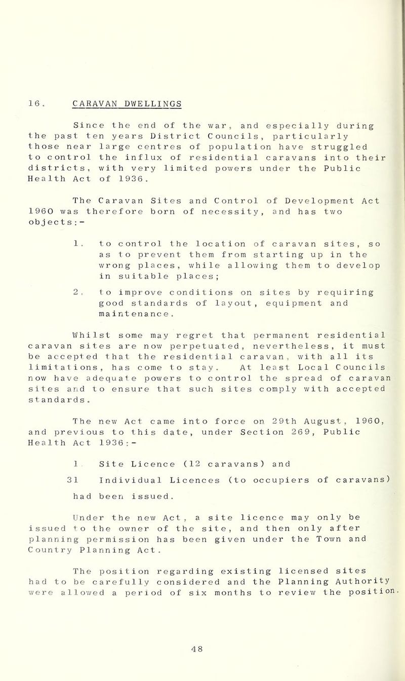 16 . CARAVAN DWELLINGS Since the end of the war, and especially during the past ten years District Councils, particularly those near large centres of population have struggled to control the influx of residential caravans into their districts, with very limited powers under the Public Health Act of 1936. The Caravan Sites and Control of Development Act 1960 was therefore born of necessity, and has two objects;- 1. to control the location of caravan sites, so as to prevent them from starting up in the wrong places, while allowing them to develop in suitable places; 2. to improve conditions on sites by requiring good standards of layout, equipment and maintenance. Whilst some may regret that permanent residential caravan sites are now perpetuated, nevertheless, it must be accepted that the residential caravan, with all its limitations, has come to stay. At least Local Councils now have adequate powers to control the spread of caravan sites and to ensure that such sites comply with accepted standards. The new Act came into force on 29th August, 1960, and previous to this date, under Section 269, Public Health Act 1936;- 1 Site Licence (12 caravans) and 31 Individual Licences (to occupiers of caravans) had been issued. Under the new Act, a site licence may only be issued to the owner of the site, and then only after planning permission has been given under the Town and Country Planning Act. The position regarding existing licensed sites had to be carefully considered and the Planning Authority were allowed a period of six months to review the position.