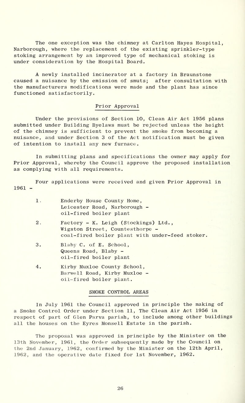 The one exception was the chimney at Carlton Hayes Hospital, Narborough, where the replacement of the existing sprinkler-type stoking arrangement by an improved type of mechanical stoking is under consideration by the Hospital Board. A newly installed incinerator at a factory in Braunstone caused a nuisance by the emission of smuts; after consultation with the manufacturers modifications were made and the plant has since functioned satisfactorily. Prior Approval Under the provisions of Section 10, Clean Air Act 1956 plans submitted under Building Byelaws must be rejected unless the height of the chimney is sufficient to prevent the smoke from becoming a nuisance, and under Section 3 of the Act notification must be given of intention to install any new furnace. In submitting plans and specifications the owner may apply for Prior Approval, whereby the Council approve the proposed installation as complying with all requirements. Four applications were received and given Prior Approval in 1961 - 1, Enderby House County Home, Leicester Road, Narborough - oil-fired boiler plant 2, Factory ~ K, Leigh (Stockings) Ltd., Wigston Street, Countesthorpe - coal-fired boiler plant with under-feed stoker. 3. Blaby C. of E. School, Queens Road, Blaby - oil-fired boiler plant 4. Kirby Muxloe County School, Barwell Road, Kirby Muxloe - oil-fired boiler plant. SMOKE CONTROL AREAS In July 1961 the Council approved in principle the making of a Smoke Control Order under Section 11, The Clean Air Act 1956 in respect of part of Cilen Parva parish, to include among other buildings all the houses on the Eyres Monsell Estate in the parish. The proposal was approved in principle by the Minister on the 13th November, 1961, the Order subsequently made by the Council on the 2nd January, 1962, confirmed by the Minister on the 12th April, 1962, and the operative date fixed for 1st November, 1962.