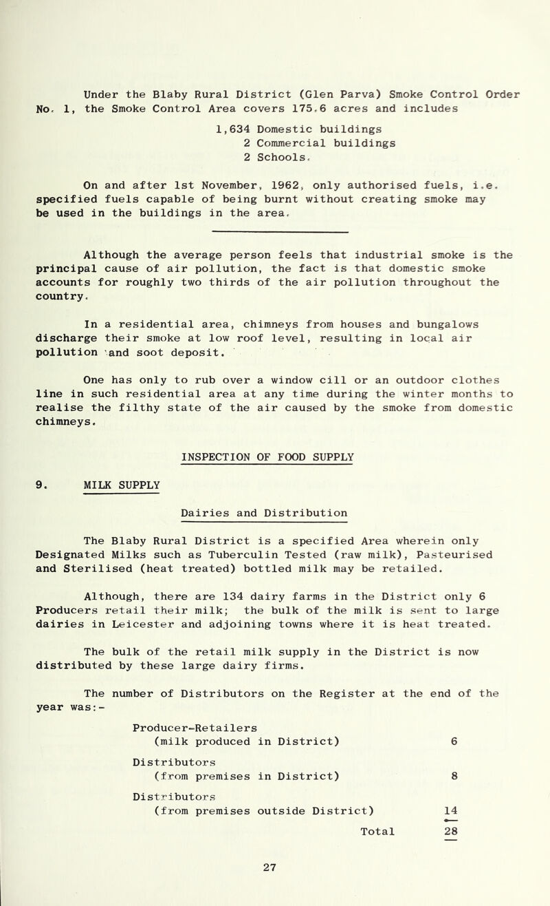 Under the Blaby Rural District (Glen Parva) Smoke Control Order No, 1, the Smoke Control Area covers 175.6 acres and includes 1,634 Domestic buildings 2 Commercial buildings 2 Schools. On and after 1st November, 1962, only authorised fuels, i.e. specified fuels capable of being burnt without creating smoke may be used in the buildings in the area. Although the average person feels that industrial smoke is the principal cause of air pollution, the fact is that domestic smoke accounts for roughly two thirds of the air pollution throughout the country. In a residential area, chimneys from houses and bungalows discharge their smoke at low roof level, resulting in local air pollution and soot deposit. One has only to rub over a window cill or an outdoor clothes line in such residential area at any time during the winter months to realise the filthy state of the air caused by the smoke from domestic chimneys. INSPECTION OF FOOD SUPPLY 9. MILK SUPPLY Dairies and Distribution The Blaby Rural District is a specified Area wherein only Designated Milks such as Tuberculin Tested (raw milk). Pasteurised and Sterilised (heat treated) bottled milk may be retailed. Although, there are 134 dairy farms in the District only 6 Producers retail their milk; the bulk of the milk is sent to large dairies in Leicester and adjoining towns where it is heat treated. The bulk of the retail milk supply in the District is now distributed by these large dairy firms. The number of Distributors on the Register at the end of the year was:- Producer-Retailers (milk produced in District) 6 Distributors (from premises in District) 8 Distributors (from premises outside District) 14 Total 28