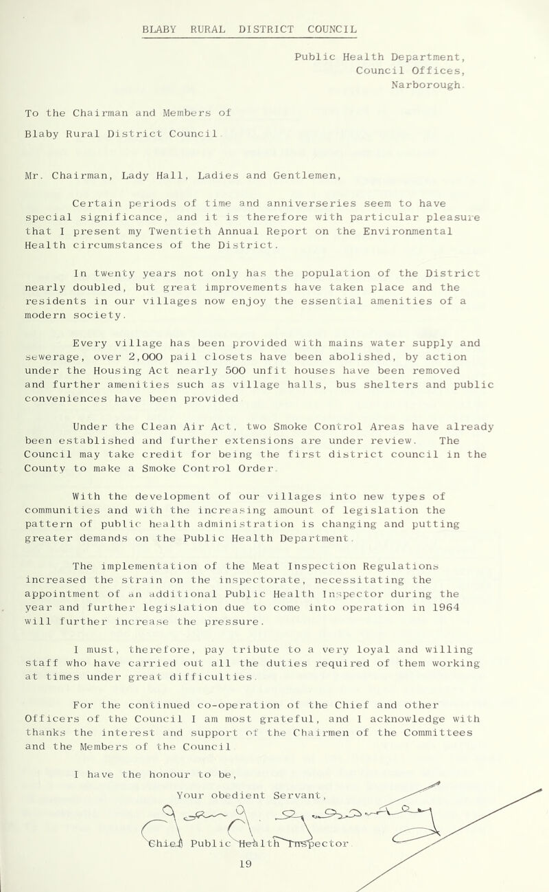 BLABY RURAL DISTRICT COUNCIL Public Health Department, Council Offices, Narborough. To the Chairman and Members of Blaby Rural District Council Mr. Chairman, Lady Hall, Ladies and Gentlemen, Certain periods of time and anniverseries seem to have special significance, and it is therefore with particular pleasuie that I present my Twentieth Annual Report on the Environmental Health circumstances of the District. In twenty years not only has the population of the District nearly doubled, but great improvements have taken place and the residents in our villages now enjoy the essential amenities of a modern society. Every village has been provided with mains water supply and sewerage, over 2,000 pail closets have been abolished, by action under the Housing Act nearly 500 unfit houses have been removed and further amenities such as village halls, bus shelters and public conveniences have been provided Under the Clean Air Act. two Smoke Control Areas have already been established and further extensions are under review. The Council may take credit for being the first district council in the County to make a Smoke Control Order. With the development of our villages into new types of communities and with the increa.sing amount of legislation the pattern of public health admini.stration is changing and putting greater demands on the Public Health Department. The implementation of the Meat Inspection Regulations increased the strain on the inspectorate, necessitating the appointment of an additional Public Health Inspector during the year and further legislation due to come into operation in 1964 will further increase the pressure. I must, therefore, pay tribute to a very loyal and willing staff who have carried out all the duties required of them working at times under great difficulties. For the continued co-operation of the Chief and other Officers of the Council I am most grateful, and I acknowledge with thanks the interest and support of the Chairmen of the Committees and the Members of the Council I have the honour to be.
