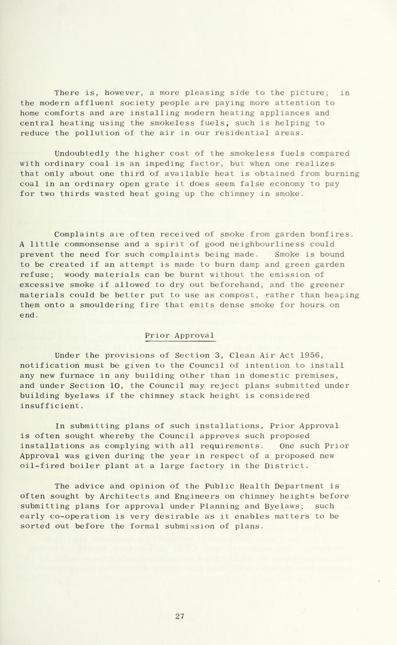 There is, however, a more pleasing side to the picture; in the modern affluent society people are paying more attention to home comforts and are installing modern heating appliances and central heating using the smokeless fuels; such is helping to reduce the pollution of the air in our residential areas. Undoubtedly the higher cost of the smokeless fuels compared with ordinary coal is an impeding factor, but when one realizes that only about one third of available heat is obtained from burning coal in an ordinary open grate it does seem false economy to pay for two thirds wasted heat going up the chimney in smoke. Complaints aie often received of smoke from garden bonfires. A little commonsense and a spirit of good neighbourliness could prevent the need for such complaints being made. Smoke is bound to be created if an attempt is made to burn damp and green garden refuse; woody materials can be burnt without the emission of excessive smoke if allowed to dry out beforehand, and the greener materials could be better put to use as compost, rather than heaping them onto a smouldering fire that emits dense smoke for hours on end. Prior Approval Under the provisions of Section 3, Clean Air Act 1956, notification must be given to the Council of intention to install any new furnace in any building other than in domestic premises, and under Section 10, the Council may reject plans submitted under building byelaws if the chimney stack height is considered insufficient. In submitting plans of such installations. Prior Approval is often sought whereby the Council approves such proposed installations as complying with all requirements. One such Prior Approval was given during the year in respect of a proposed new oil-fired boiler plant at a large factory in the District. The advice and opinion of the Public Health Department is often sought by Architects and Engineers on chimney heights before submitting plans for approval under Planning and Byelaws; such early co-operation is very desirable as it enables matters to be sorted out before the formal submission of plans.