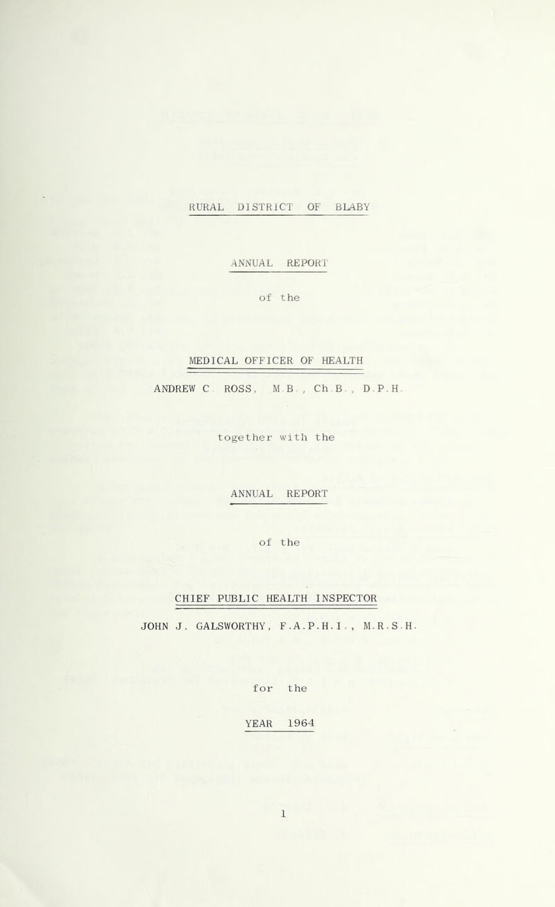RURAL DISTRICT OF BLABY ANNUAL REPORT of the MEDICAL OFFICER OF HEALTH ANDREW C ROSS, M B , Ch B , D P.H together with the ANNUAL REPORT of the CHIEF PUBLIC HEALTH INSPECTOR JOHN J. GALSWORTHY, F.A.P.H.I., M.R.S.H. for the YEAR 1964