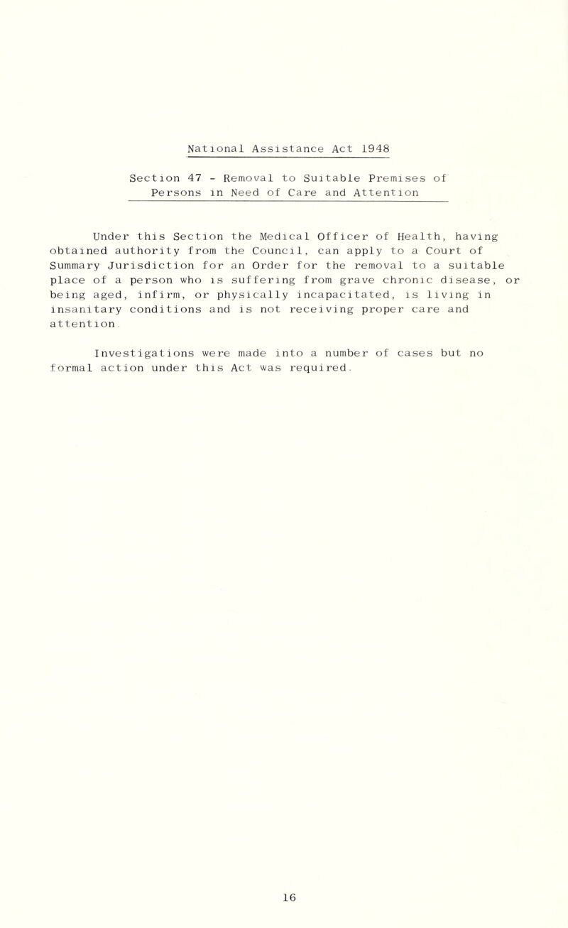 xNational Assistance Act 1948 Section 47 - Removal to Suitable Premises of Persons in Need of Care and Attention Under this Section the Medical Officer of Health, having obtained authority from the Council, can apply to a Court of Summary Jurisdiction for an Order for the removal to a suitable place of a person who is suffering from grave chronic disease, or being aged, infirm, or physically incapacitated, is living in insanitary conditions and is not receiving proper care and attention Investigations were made into a number of cases but no formal action under this Act was required.