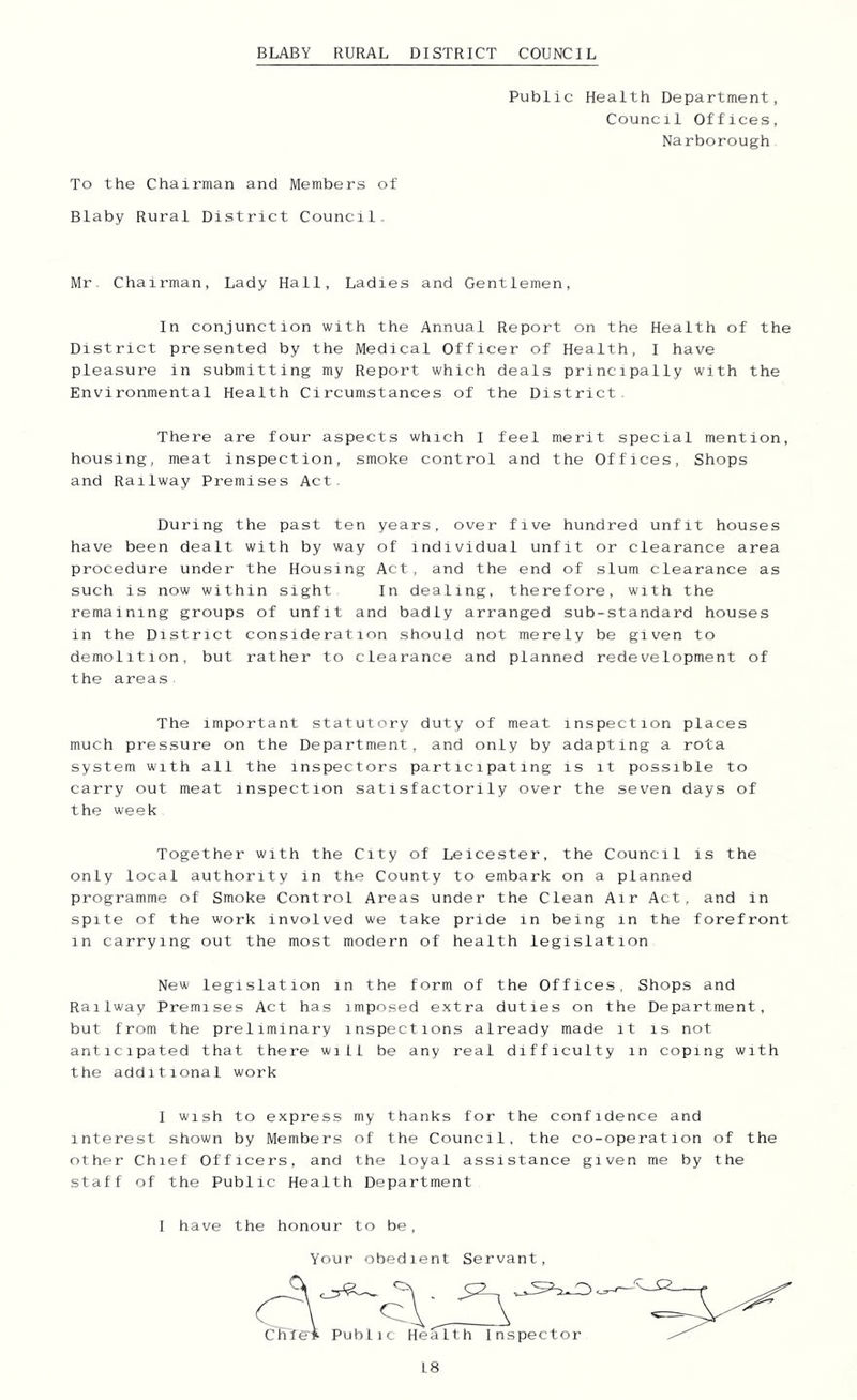 BLABY RURAL DISTRICT COUNCIL Public Health Department, Council Offices, Narborough To the Chairman and Members of Blaby Rural District Council.. Mr. Chairman, Lady Hall, Ladies and Gentlemen, In conjunction with the Annual Report on the Health of the District presented by the Medical Officer of Health, I have pleasure in submitting my Report which deals principally with the Environmental Health Circumstances of the District. There are four aspects which I feel merit special mention, housing, meat inspection, smoke control and the Offices, Shops and Railway Premises Act. During the past ten years, over five hundred unfit houses have been dealt with by way of individual unfit or clearance area procedure under the Housing Act, and the end of slum clearance as such is now within sight In dealing, therefore, with the remaining groups of unfit and badly arranged sub-standard houses in the District consideration should not merely be given to demolition, but rather to clearance and planned redevelopment of the areas The important statutory duty of meat inspection places much pressure on the Department, and only by adapting a rota system with all the inspectors participating is it possible to carry out meat inspection satisfactorily over the seven days of the week Together with the City of Leicester, the Council is the only local authority in the County to embark on a planned programme of Smoke Control Areas under the Clean Air Act, and in spite of the work involved we take pride in being in the forefront in carrying out the most modern of health legislation New legislation in the form of the Offices, Shops and Railway Premises Act has imposed extra duties on the Department, but from the preliminary inspections already made it is not anticipated that there wiLl be any real difficulty in coping with the additional work I wish to express my thanks for the confidence and interest shown by Members of the Council, the co-operation of the other Chief Officers, and the loyal assistance given me by the staff of the Public Health Department I have the honour to be. Your obedient Servant,