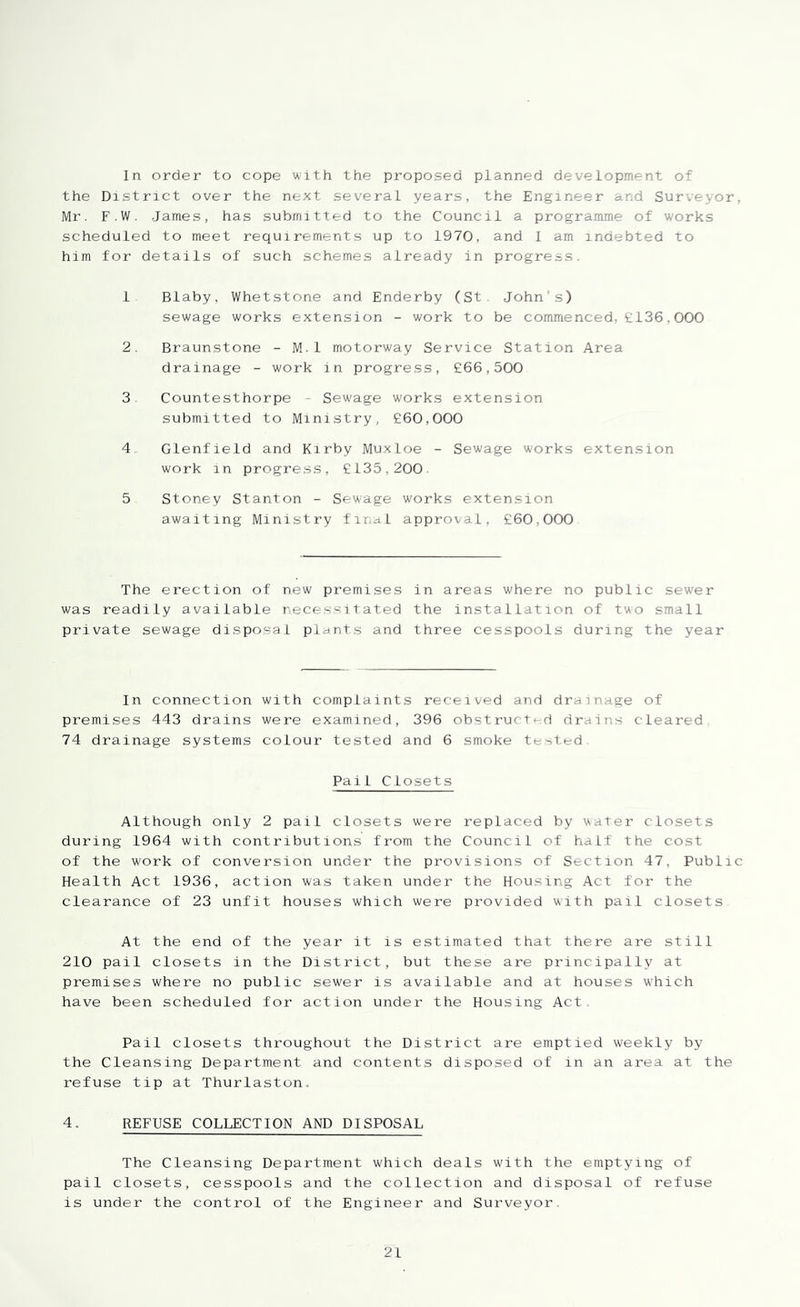 In order to cope with the proposed planned development of the District over the next several years, the Engineer and Surveyor, Mr. F.W. James, has submitted to the Council a programme of works scheduled to meet requirements up to 1970, and I am indebted to him for details of such schemes already in progress. 1 Blaby, Whetstone and Enderby (St. John's) sewage works extension - work to be commenced, £136,000 2. Braunstone - M.1 motorway Service Station Area drainage - work in progress, £66,500 3 Countesthorpe ■ Sewage works extension submitted to Ministry, £60,000 4 Glenfield and Kirby Muxloe - Sewage works extension work in progress, £135,200. 5 Stoney Stanton - Sewage works extension awaiting Ministry final approval, £60,000 The erection of new premises in areas where no public sew’er was readily available necessitated the installation of two small private sewage dispo.sal plants and three cesspools during the year In connection with complaints received and drainage of premises 443 drains were examined, 396 obstructed drains cleared 74 drainage systems colour tested and 6 smoke tested Pail Closets Although only 2 pail closets were replaced by water closets during 1964 with contributions from the Council of halt the cost of the work of conversion under the provisions of Section 47, Public Health Act 1936, action was taken under the Housing Act for the clearance of 23 unfit houses which were provided with pail closets At the end of the year it is estimated that there are still 210 pail closets in the District, but these are principally at premises where no public sew'er is available and at houses which have been scheduled for action under the Housing Act Pail closets throughout the District are emptied weekly by the Cleansing Department and contents disposed of in an area at the refuse tip at Thurlaston,. 4, REFUSE COLLECTION AND DISPOSAL The Cleansing Department which deals with the emptying of pail closets, cesspools and the collection and disposal of refuse is under the control of the Engineer and Surveyor.