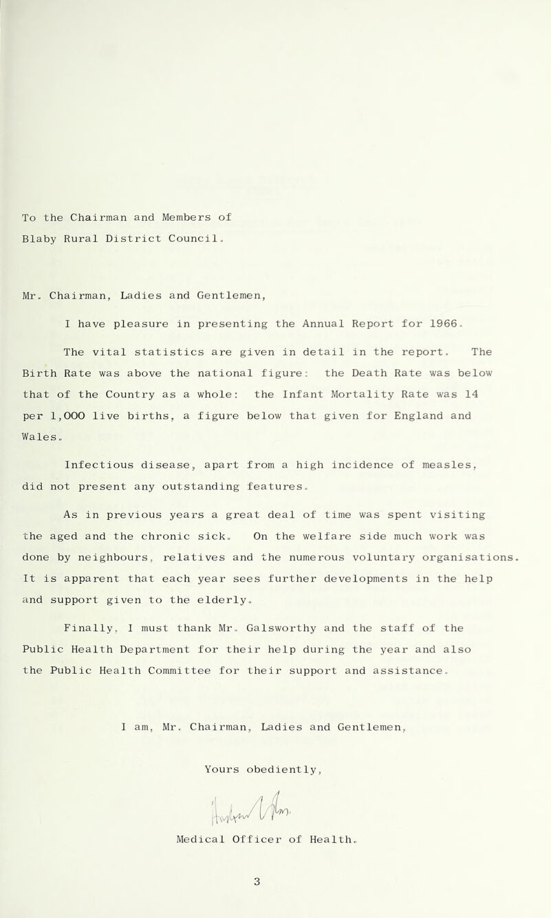 To the Chairman and Members of Blaby Rural District Council, Mr. Chairman, Ladies and Gentlemen, 1 have pleasure in presenting the Annual Report for 1966. The vital statistics are given in detail in the report. The Birth Rate was above the national figure: the Death Rate was below that of the Country as a whole: the Infant Mortality Rate was 14 per 1,000 live births, a figure below that given for England and Wales. Infectious disease, apart from a high incidence of measles, did not present any outstanding features. As in previous years a great deal of time was spent visiting the aged and the chronic sick. On the welfare side much work was done by neighbours, relatives and the numerous voluntary organisations. It is apparent that each year sees further developments in the help and support given to the elderly. Finally, I must thank Mr,, Galsworthy and the staff of the Public Health Department for their help during the year and also the Public Health Committee for their support and assistance. I am, Mr. Chairman, Ladies and Gentlemen, Yours obediently, Medical Officer of Health.,