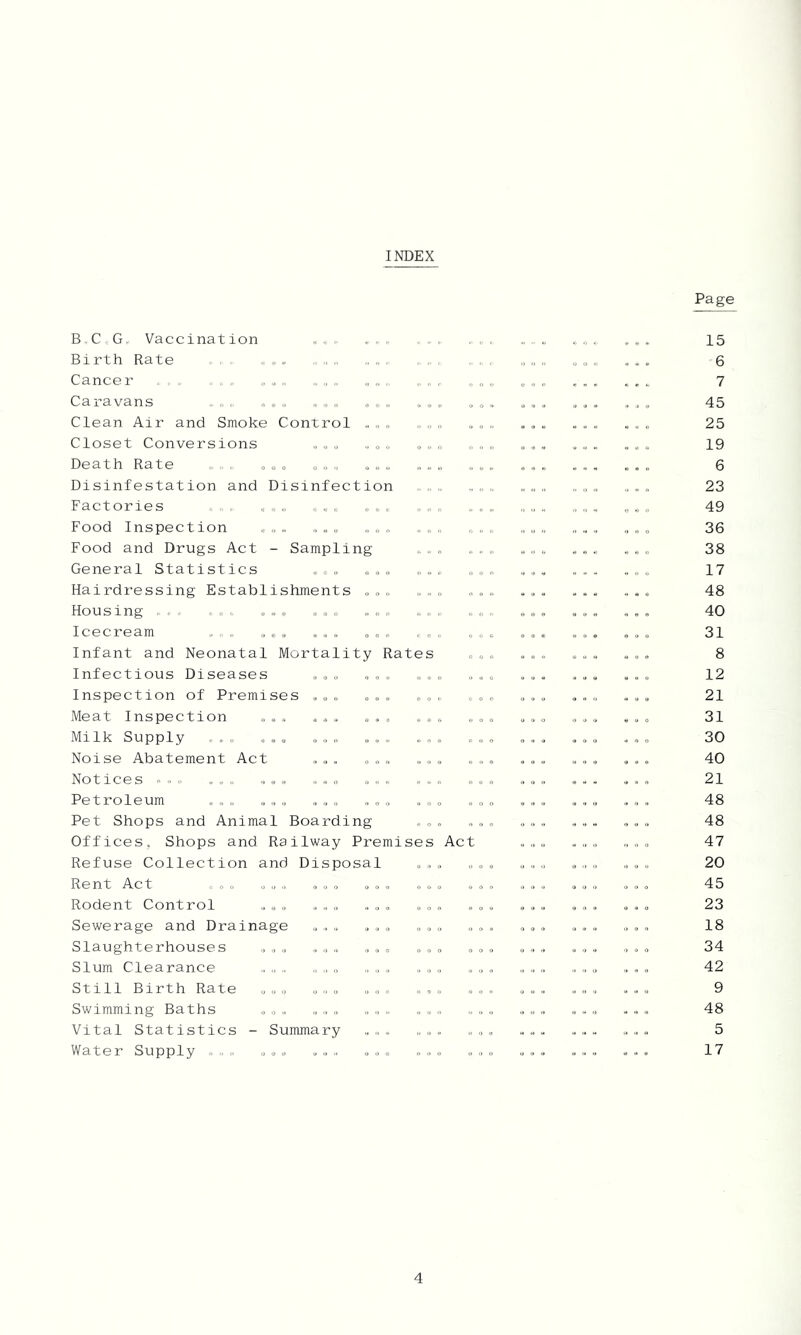 INDEX B.C,, G. Vaccination ... Birth Rate - . Cancer , , , , ,, ,, „ Caravans ,, . . , „ „ , « Clean Air and Smoke Control „ „ Closet Conversions »,. ,o- » » o Death Rate » e » « „ . » „ „ » „ Disinfestation and Disinfection Factories « <„ „ „ „ ^ , Food Inspection , „ Food and Drugs Act - Sampling General Statistics . Hairdressing Establishments , » » » Housing , , , , „ „ „ Icecream ^ » ... ... . . „ Infant and Neonatal Mortality Rates Infectious Diseases ... ... ... Inspection of Premises ... ... ... Meat Inspection ... ... . , ... Milk Supply ... ... ... . , ,, ... Noise Abatement Act „.. ... ... Notices ... . . „ . . ... ... ... Petroleum ... ,„„ ... ... ,„„ Pet Shops and Animal Boarding ... Offices, Shops and Railway Premises Act Refuse Collection and Disposal ... Rent Act ,.. ... ... ... ... Rodent Control „.„ „„„ ,.. ... Sewerage and Drainage Slaughterhouses Slum Clearance Still Birth Rate Swimming Baths . . Vital Statistics - Summary Water Supply » » .. ... Page 15 6 7 45 25 19 6 23 49 36 38 17 48 40 31 8 12 21 31 30 40 21 48 48 47 20 45 23 18 34 42 9 48 5 17