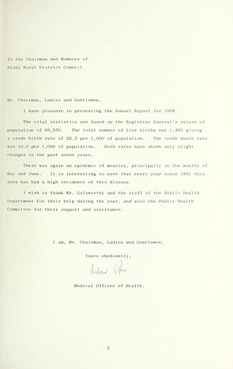 To the Chairman and Members of Blaby Rural District Council. Mr. Chairman, Ladies and Gentlemen, I have pleasure in presenting the Annual Report for 1968. The vital statistics are based on the Registrar General's return of population of 66,950. The total number of live births was 1,490 giving a crude birth rate of 22.3 per 1,000 of population. The crude death rate was 10.0 per 1,000 of population. Both rates have shown only slight changes in the past seven years. There was again an epidemic of measles, principally in the months of May and June. It is interesting to note that every year since 1961 this area has had a high incidence of this disease. I wish to thank Mr. Galsworthy and the staff of the Public Health Department for their help during the year, and also the Public Health Committee for their support and assistance. I am, Mr. Chairman, Ladies and Gentlemen, Yours obediently, Medical Officer of Health.