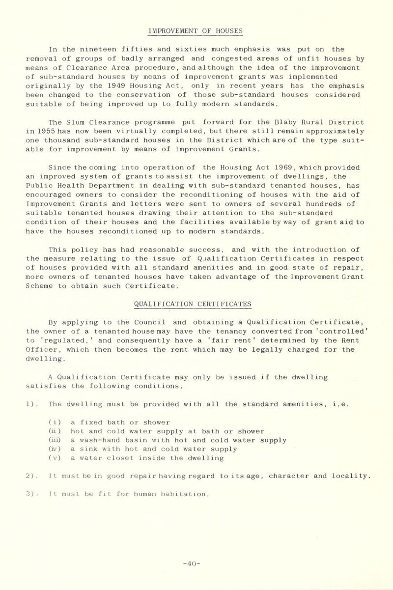 IMPROVEMENT OF HOUSES In the nineteen fifties and sixties much emphasis was put on the removal of groups of badly arranged and congested areas of unfit houses by means of Clearance Area procedure, and although the idea of the improvement of sub-standard houses by means of improvement grants was implemented originally by the 1949 Housing Act, only in recent years has the emphasis been changed to the conservation of those sub-standard houses considered suitable of being improved up to fully modern standards. The Slum Clearance programme put forward for the Blaby Rural District in 1955 has now been virtually completed, but there still remain approximately one thousand sub-standard houses in the District which are of the type suit- able for improvement by means of Improvement Grants. Since the coming into operation of the Housing Act 1969 , which provided an improved system of grants to assist the improvement of dwellings, the Public Health Department in dealing with sub-standard tenanted houses, has encouraged owners to consider the reconditioning of houses with the aid of Improvement Grants and letters were sent to owners of several hundreds of suitable tenanted houses drawing their attention to the sub-standard condition of their houses and the facilities available by way of grant aid to have the houses reconditioned up to modern standards. This policy has had reasonable success, and with the introduction of the measure relating to the issue of Qjalification Certificates in respect of houses provided with all standard amenities and in good state of repair, more owners of tenanted houses have taken advantage of the Improvement Grant Scheme to obtain such Certificate. QUALIFICATION CERTIFICATES By applying to the Council and obtaining a Qualification Certificate, the owner of a tenanted house may have the tenancy converted from 'controlled' to 'regulated,' and consequently have a 'fair rent' determined by the Rent Officer, which then becomes the rent which may be legally charged for the dwelling. A Qualification Certificate may only be issued if the dwelling satisfies the following conditions. 1) . The dwelling must be provided with all the standard amenities, i.e. (i) a fixed bath or shower (ii) hot and cold water supply at bath or shower (iiL) a wash-hand basin with hot and cold water supply (iv) a sink with hot and cold water supply (v) a water closet inside the dwelling 2) . It must be in good repair having regard to its age, character and locality. 3) . It must be fit for human habitation. -40-