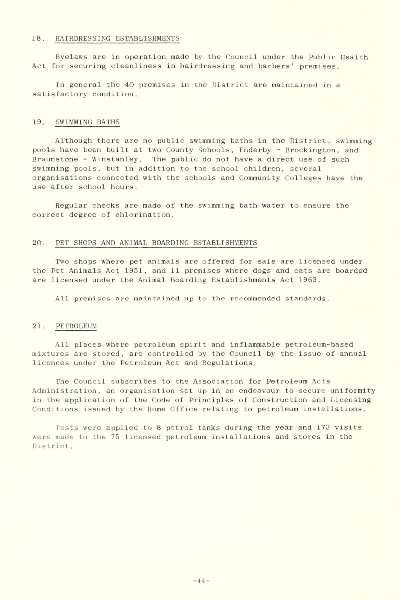 Byelaws are in operation made by the Council under the Public Health Act for securing cleanliness in hairdressing and barbers’ premises. In general the 40 premises in the District are maintained in a satisfactory condition. 19. SWIMMING BATHS Although there are no public swimming baths in the District, swimming pools have been built at two County Schools, Enderby - Brockington, and Braunstone - Winstanley. The public do not have a direct use of such swimming pools, but in addition to the school children, several organisations connected with the schools and Community Colleges have the use after school hours. Regular checks are made of the swimming bath water to ensure the correct degree of chlorination. 20. PET SHOPS AND ANIMAL BOARDING ESTABLISHMENTS Two shops where pet animals are offered for sale are licensed under the Pet Animals Act 1951, and 11 premises where dogs and cats are boarded are licensed under the Animal Boarding Establishments Act 1963. All premises are maintained up to the recommended standards. 21. PETROLEUM All places where petroleum spirit and inflammable petroleum-based mixtures are stored, are controlled by the Council by the issue of annual licences under the Petroleum Act and Regulations. The Council subscribes to the Association for Petroleum Acts Administration, an organisation set up in an endeavour to secure uniformity in the application of the Code of Principles of Construction and Licensing Conditions issued by the Home Office relating to petroleum installations. Tests were applied to 8 petrol tanks during the year and 173 visits were made to the 75 licensed petroleum installations and stores in the District. -44-