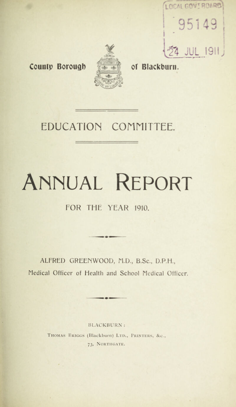 I r;ov!9?AP^ Countp Borough 95143 V2'4 JUL 1911; oT Blackburn. EDUCATION COHNITTEE. Annual Report FOR THF YEAR 1910. ALFRED GREENWOOD, N.D.. B.Sc., D.P.H., Medical Officer of Health and School Medical Officer. BLACKBURN : Thomas Bkigos (Blackburn) Ltd., Tkintkks, «S:c., 73, Northgate.
