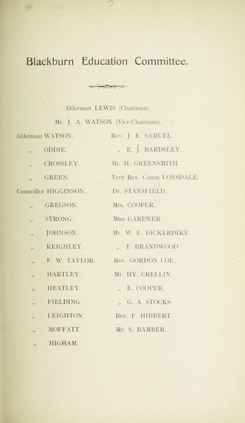 Blackburn Education Committee Alderman LEWIS (Chairman;. Mr. J. A. W'ATSOX (Mce-Chairman) Alderman WATSON. Rev. J. E. SAMUEL. „ ODDIE. „ E. J. BARDSLEY. „ CROSSLKV. Mr. H. (xREENSMITH. „ GREEN. \'ery Rev. Canon LONSDALE Councillor HIGGINSON. Dr. STANSLIELD. „ GREGSON. Mrs. COOPER. STRONG. Miss GARDNER. JOHNSON. Mr. W. E. BICKERDIKE. „ KEIGHLEY. „ T. BRANDWOOD. „ F. W . TAYLOR. Rev. GORDON COE. HARTLEY. Mr. HY. CRELLIN. „ HE ALLEY. „ E. COOPER. „ FIELDING. „ G. A. STOCKS. LEIGHTON. Rev. E. HIBBERT. „ MOFFATT. „ HIGHAM. Mr. S. BAMBER.