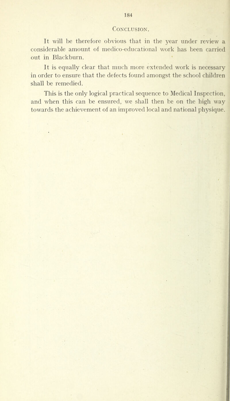 Conclusion. It will be therefore obvious that in the year under review a considerable amount of medico-educational work has been carried out in Blackburn. It is equally clear that much more extended work is necessary in order to ensure that the defects found amongst the school children shall be remedied. This is the only logical practical sequence to Medical Inspection, and when this can be ensured, we shall then be on the high way towards the achievement of an improved local and national physique.