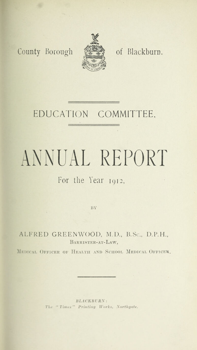 County Borough of Blackburn. EDUCATION COMMITTEE. For the Year 1912, BY ALFRED GREENWOOD, M.D., B.Sc., D.P.H., Bahrister-at-Law, Mebicae Officer of J[ealtii axd School Medical Officer. Thf “ Tiim s HLACKHIRX: Priiifiiin Works, Xortlujate.