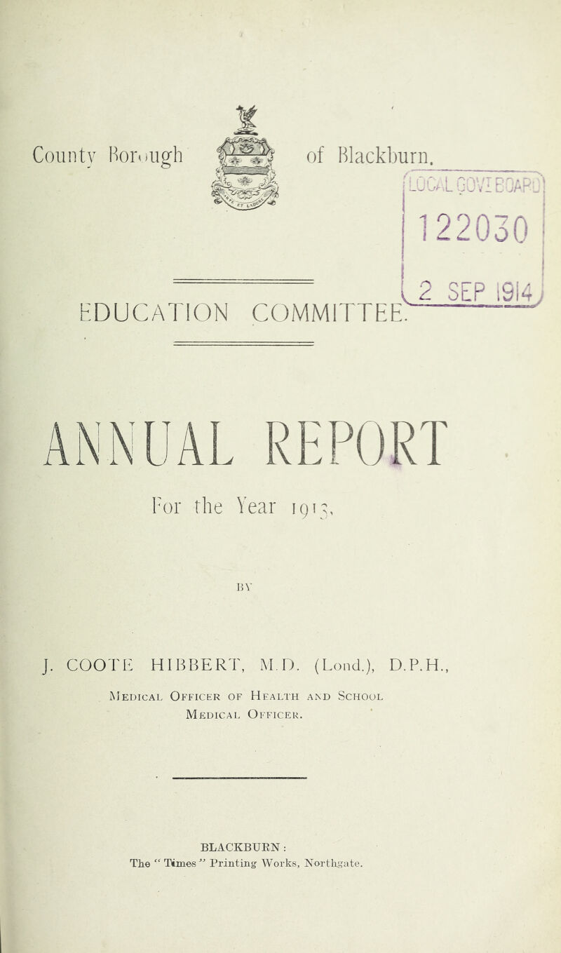 County Hoi'nugh of Blackburn. -CU L vJ.'iECAr j- 1 22030 i HDUCATION COMMITTEE. I 2 SEP i9i4.. For the Year 1913, BY J. COOTE HIBBERT, M.D. (Lond.), D.P.H., Medical Officer of Health and School Medical Officer. BLACKBURN: The “ Times'’'’ Printing Works, Nortligate.