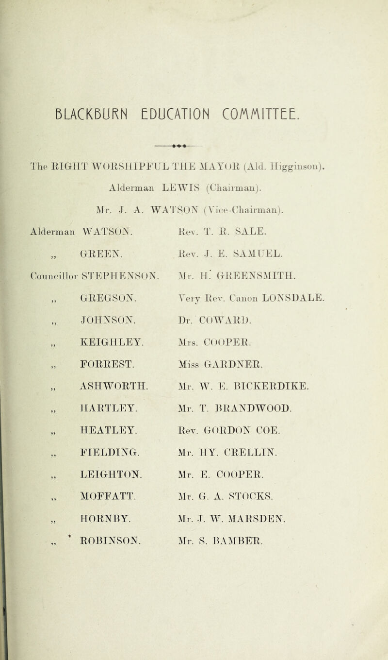 BLACKBURN EDUCATION COMMITTEE. Tbc KIGIJT WOKSJIIPFUL THE HAYi »lt (Aid. lliggiusou Alderman LEWIS (Cliairman). Mr. J. A. WATSUA (Vice-Cliairman i. Alderman WATSOX. „ GEEEX. Couneillor STEP1IEXS( )X. ,, (jrllEGSUX. JOHNSON. „ KEIGHLEY. „ FORREST. „ ASHWORTH. „ HARTLEY. HEATLEY. „ FIELDING. „ LEIGHTON. „ MOFFATT. „ HORNBY. „ ' ROBINSON. Rev. T. R. SALE. Rev. J. E. SAM EEL. Mr. H.' GREENSMITH. Very Lev. Canon LC)NSDALE Dr. COWARD. Mrs. Cooper. Miss GARDNER. Mr. W. E. BICKERDIKE. :\[r. T. BRANDWOOD. Rev. GORDON COE. Mr. HY. CRELLIN. Mr. E. COOPER. .Mr. G. A. STOCKS. Mr. J. W. MARSDEN. Mr. S. BAMBER.