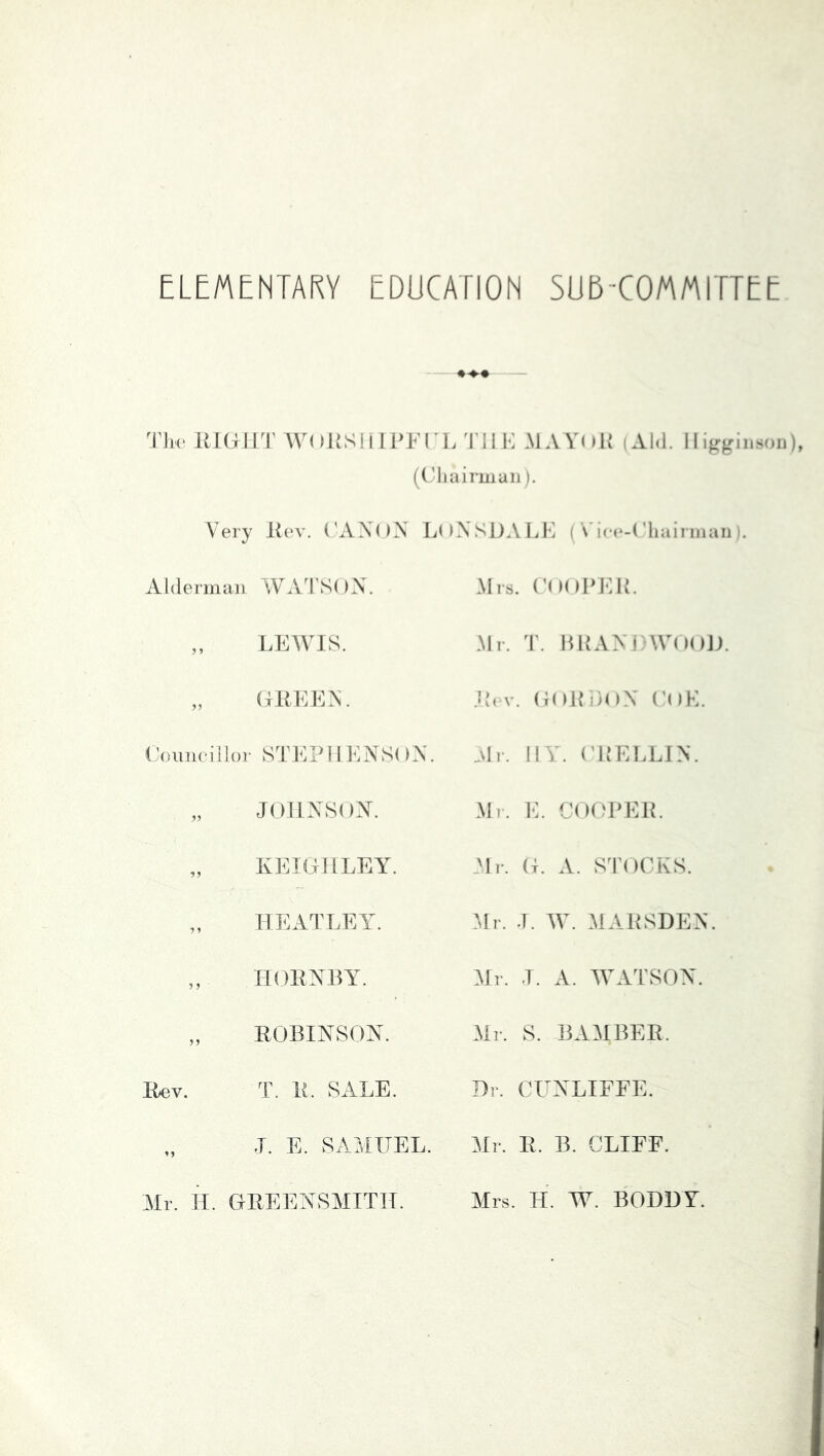 ♦♦♦ T\w RIGHT WORSlllPFI LTIIK MAVoK (Al.l. 11 i^rginson), (diairmaii). Very R(‘v. ('AXOX L()XSi)ALl] ( \'ice-('liainiiaii i. Alderman WA^PSOX. „ LEWIS. ,, (xRl^'iEX. (kmneiilor STEP 11 ENS( )X. „ JOIIXSOAX „ KEIGHLEY. „ HEATLEY. „ IIGRXRY. „ ROBINSON. Kev. T. R. SALE. J. E. SAMUEL. Mr. H. GREENSMITIT. Mrs. ('OOPEK. Mr. T. IHLVNIAVOOJ). Jiiv. G()10>nX (’oK. Mr. HY. (TiELLIN. Ml. E. C()(HHML Nlr. G. A. STOCKS. .Mr. J. IV. MARSDEN. Mr. T. A. IVATSON. Mr. S. BAMBER. Dr. CUNLIFEE. Mr. R. B. CLIFF. Mrs. H. W. BODDY.