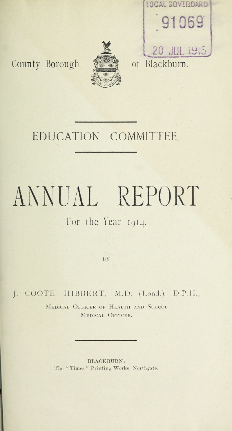 County Borough laCALGOVIBOPiiDI ;91069 : 20 JUL i9i5j of Blackburn. EDUCATION COMMITTEE. REPORT Year lyi-j, BY J. COOTE HIBBERT, M.D. (Lonci), D.P.H., INIedical Officer of Health and School Medical Officer. BLACKBUEN: JTe ‘‘Times'” Printing W<jrks, Xorthgate.