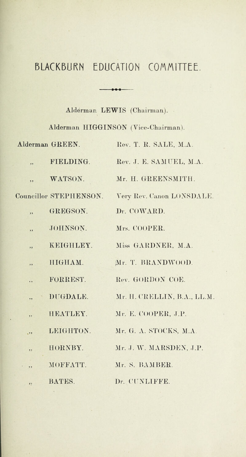 BLACKBURN EDUCATION COMMITTEE. Alderman LEWIS (Chaimiaii). Alderman HIGGINSON (Yice-Chairman). Alderman GHEEN. „ FIELDING. „ WATSON. Councillor STEPHENSON. „ GREGSON. „ JOHNSON. „ KEIGHLEY. „ HIGHAM. FORREST. „ ' DITGDALE. „ HEATLEY. LEIGHTON. „ HORNBY. MOFFATT. „ BATES. Rev. T. R. SALE, M.A. Rev. J. E. SAM EEL, M.A. Mr. H. GREENSMITH. Yeiy Rev. Canon LoNvSDALE. Dr. COWARD. Mrs. COOPER. Miss GARDNER, M.A. iMi. T. BRANDAYOOD. Rev. GORD’ON COE. Air. II. ('RELLIN, B.A., LL.AI. Air. E. ('OOPER, J.P. Air. G. A. STOCKS, AI.A Air. .1. AY. AlARSDEN, J.P. Air. S. HAAIBER. Dr. Cl NLIFFE.