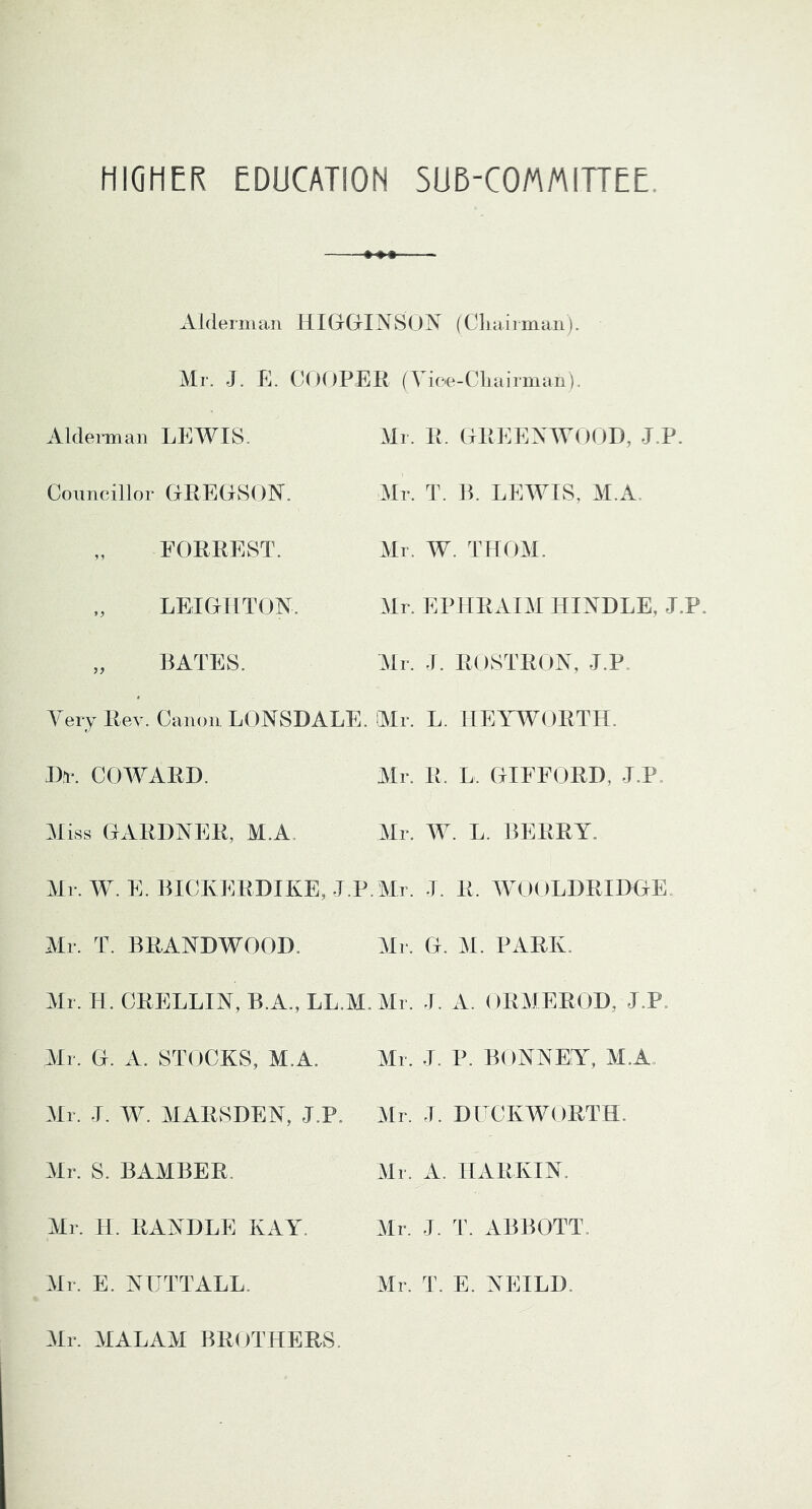 HIGHER EDUCATION SUD-COMMIHEE. Alderman HIG-G-IN80N (Ckaiiman). Mr. J. E. CdOPER (Vic'e-Ckairman). Aldeimian LEWIS. Councillor GEECISON'. FORREST. LEIGHTON. „ BATES. Mr. R. GREENWOOD, J.P. Mr. T. B. LFAMIS, M.A. Mr. W. THOM. Mr. EPHRAIM HINDLE, J.P. Mr. J. ROSTRON, J.P. Very Rev. Canon LONSDALE. Mr. L. HEYWORTH. Dn*. COWARD. Mr. R. L. GIFFORD, J.P. Miss GARDNER, M.A. Mr. AV. L. BERRY. Mr. W. E. BICKERDIKE, J.P.Mr. J. R. MA)OLDRIDGE. Mr. T. BRANDWOOD. Mr. G. M. PARK. Mr. H. CRELLIN, B.A..LL.M.Mr. J. A. ORYIEROD, J.P. Mr. G. A. STOCKS, M.A. Mr. J. W. MARSDEN, J.P. Mr. S. BAMBER. Mr. H. RANDLE KAYk Mr. E. NUTTALL. Mr. J. P. B()NNEY% M.A. Mr. J. DLCKWORTH. Mr. A. HARKIN. Mr. J. T. ABBOTT. Mr. T. E. NEILD. Mr. MALAM BROTHERS.