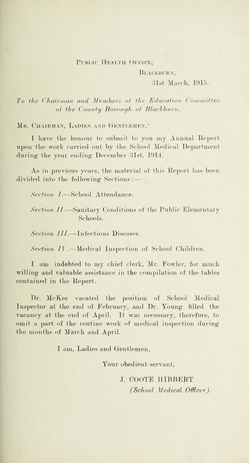 Public H-ealth (Jefice, Beackberx, .‘Ust March, 1915. 'L\j the (^lairman and Menihers at the Educatian Coin niif tee of the County Boronyh of JBacid)urn, Me. Ciiaiemax, Ladies axi) Gextlemex,* I liave the honour to submit to you my Auuual E-eport upon the work carried out by tlie Scliool Medical Department during the year eiuliiig December dlst, 1914. As in preyious years, the material ot tiiis Eeport lias been diyided into the following Sections: — Section /.—Scliool Attendance. Section IL—Sanitaiy Conditions of tlie Public Elementary Schools. Section 111.—Infectious Diseases. Section IV.—Medical Inspection of School Children. I am indebted to my chief clerk, Mr. Fowler, for much willing and yaluable assistance in the compilation of the tables contained in the Eeport. Dr. McKee yacated the position of School Medical Inspector at the end of February, and Dr, Young tilled the yacancy at the end of April. It was necessary, therefore, to omit a part of the routine work of medical inspection duiriig the months of March and April. I am. Ladies and Grentlemen, Your obedient seryant, J. COOTE HIBBEET (School Medical OMcer).