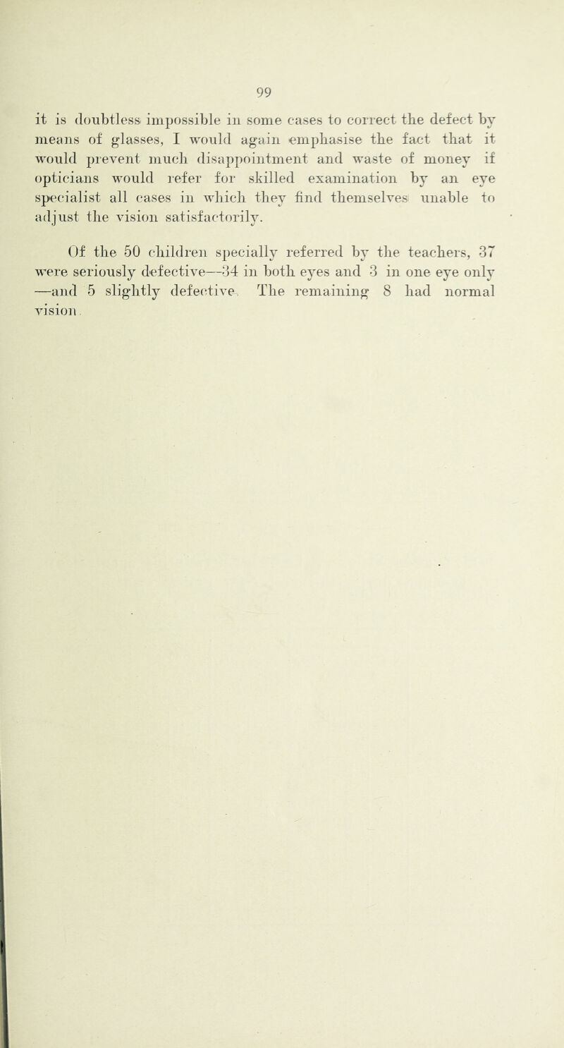 it is (loTibtlessi impossible in some cases to correct tbe defect by means of glasses, I would again tempbasise tbe fact tbat it would prevent mucb disappointment and waste of money if opticians would refer for skilled examination by an eye specialist all cases in wbicb tbey find tbemselves unable to adjust tbe vision satisfactorily. Of tbe 50 cbildren specially referred by tbe teachers, 37 were seriously defective—34 in botb eyes and 3 in one eye only —and 5 slightly defective, Tbe remaining 8 bad normal vision
