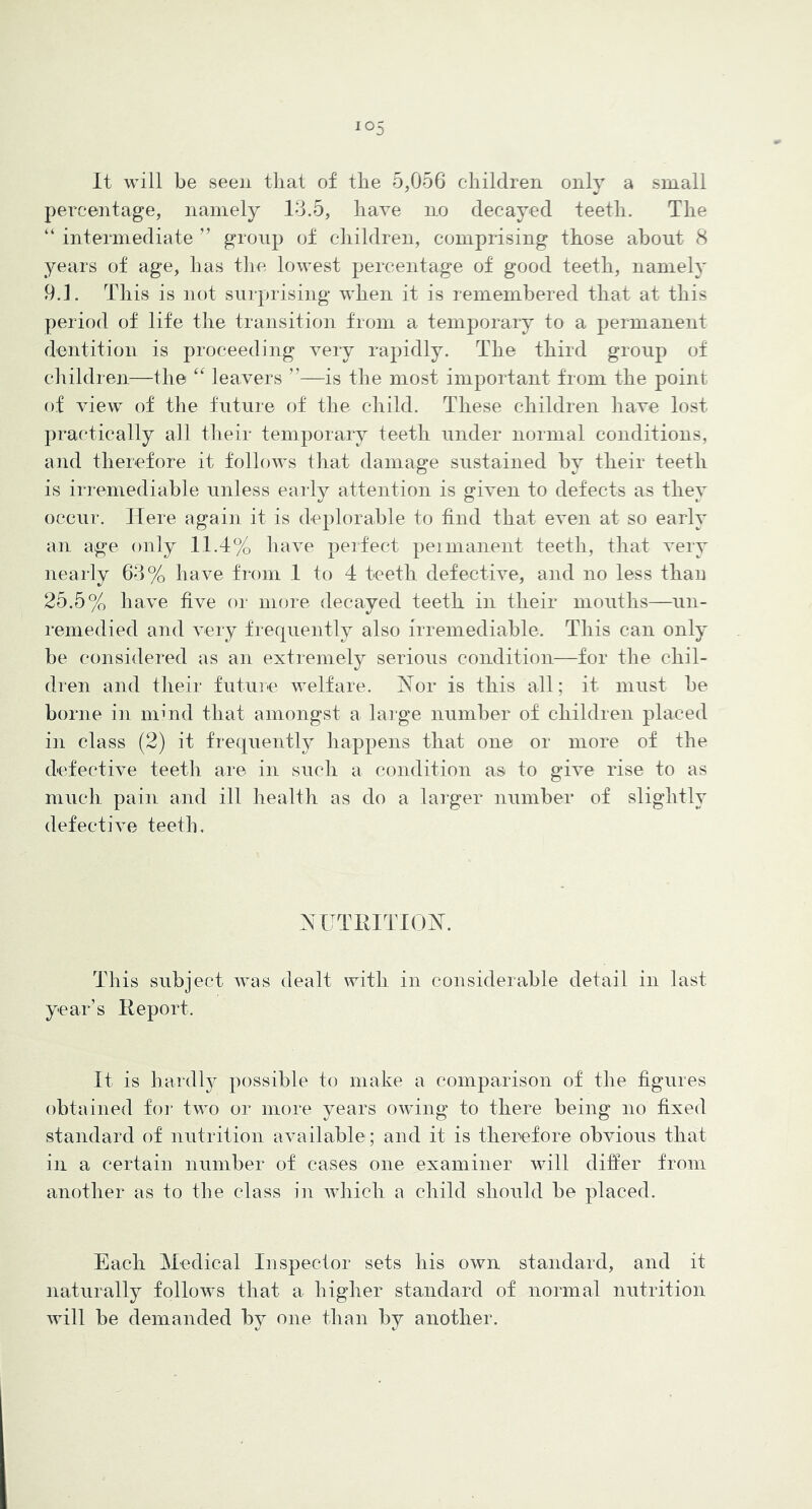 It will be seen that of the 5,056 children only a small percentage, namely 13.5, have no decayed teeth. The “ intermediate ” group of children, comprising those about 8 years of age, has the lowest percentage of good teeth, namely 9.1. This is not surprising when it is remembered that at this period of life the transition from a temporary to a permanent dentition is proceeding very rapidly. The third group of children—the leavers ”—is the most important from the point of view of the future of the child. These children have lost practically all their temporary teeth under normal conditions, and therefore it follows that damage sustained by their teeth is irremediable unless early attention is given to defects as they occur. Here again it is deplorable to find that even at so early an age only 11.1% have perfect peinianent teeth, that very nearly 63% have from 1 to 4 teeth defective, and no less than 25.5% have live or more decayed teeth in their mouths—un- remedied and very frequently also irremediable. This can only be considered as an extremely serious condition—for the chil- di'en and their future welfare. Nor is this all; it must be borne in mind that amongst a large number of children placed in class (2) it frequently liappens that on© or more of the defective teeth are in such a condition as to give rise to as much pain and ill health as do a larger number of slightly defective teeth. NUTRITION. This subject was dealt with in considerable detail in last year’s Report. It is hardlj^ possible to make a comparison of the figures obtained for two or more years owing to there being no fixed standard of nutrition available; and it is therefore obvious that in a certain number of cases one examiner will differ from another as to the class in which a child should be placed. Each Medical Inspector sets his own standard, and it naturally follows that a higher standard of normal nutrition will be demanded by one than by another.