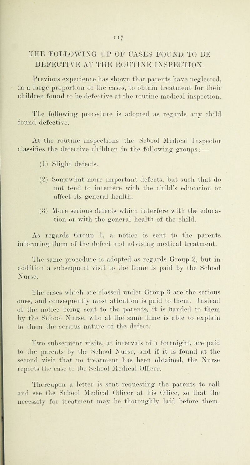 THE FOLLOWING UP OF CASES FOUXI) TO BE DEFECTIVE AT THE RUUTTXE IXSPECTIOX. Previous experience has shown that parents have neglected, in a large proportion of the cases, to obtain treatment for their children found to he defective at the routine medical inspection. The following procedure is adopted as regards any child found defective. At the routine inspections the School Medical Inspector classifies the defective children in the following groups : — (1) Slight defects. (2) Somewhat more important defects, hut such that do not tend to interfere with the child’s education or affect its general health. (3) More serious defects which interfere with the educa- tion or with the general health of the child. xVs regards Group 1, a notice is sent to the parents informing them of the defect and advising medical treatment. I he same proceduie is adopted as regards Group 2, hut in addition a subsequent visit to the home is paid hy the School Xurse. The cases which are classed under Group 3 are the serious ones, and consequently most attention is paid to them. Instead of the notice being sent to the parents', it is handed to them hy the School Xiirse, who at the same time is able to' explain to them the serious nature of the defect. Two subsequent visits, at intervals of a fortnight, are paid to the parents hy the School Xurse, and if it is found at the second visit that no treatment has been obtained, the Nurse reports the case to the School Medical Officer. Thereupon a letter is sent requesting the parents to call and see the School Medical Officer at his Office, so that the necessity for treatment may be thoroughly laid before them.