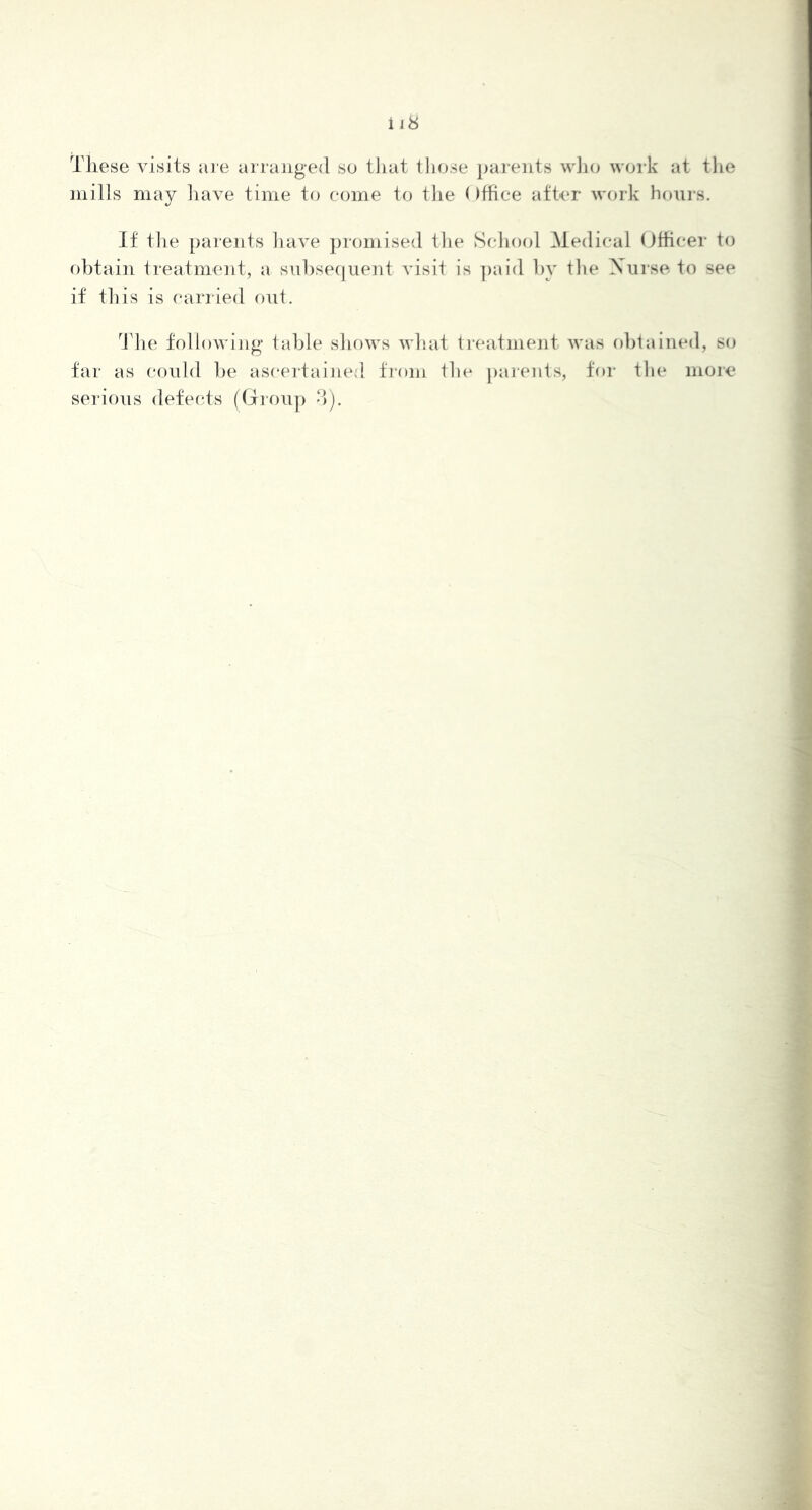 These visits are arranged so tiiat tliose parents wlio work at the mills may have time to come to the Office after work hours. If file parents have jjromised the Scliool Medical Officer to obtain treatment, a subsequent visit is ])aid by the Nurse to see if this is carried out. ^riie following* table shows what treatment was ol)tained, so far as could l)e ascertained from the parents, for tlie more serious defecds (drou]) -)).