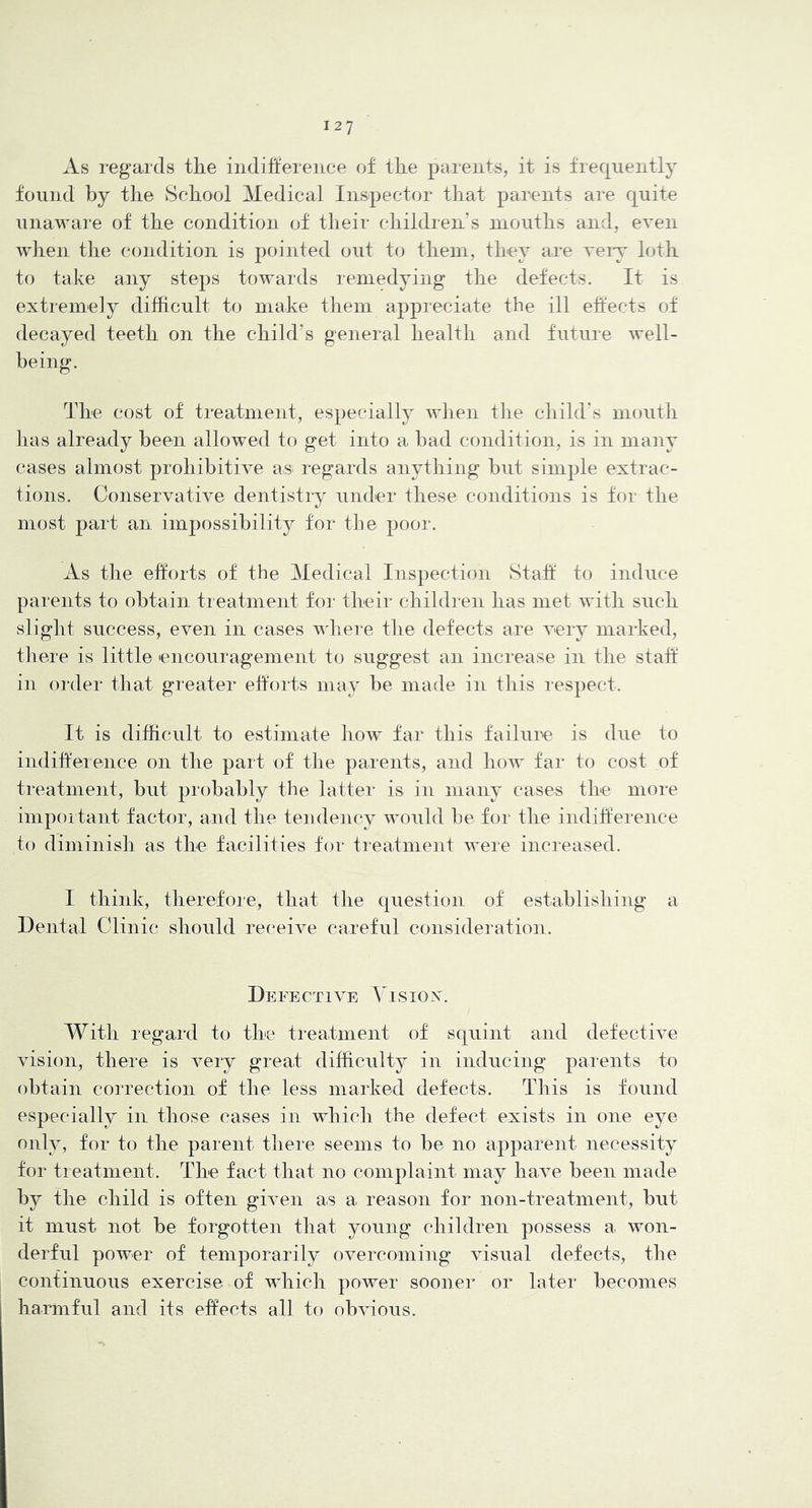 As regards tlie indifference of tfie parents, it is frequently found by the School Medical Inspector that parents are quite unaware of the condition of their children’s mouths and, even when the condition is pointed out to them, they are veiy loth to take any steps towards remedying the defects. It is extremely difficult to make them appreciate the ill effects of decayed teeth on the child’s general health and future well- being. The cost of treatment, especially when the child's mouth has already been allowed to get into a bad condition, is in many cases almost prohibitive as> regards anything but simple extrac- tions. Conservative dentistry under these conditions is for the most part an imjrossibility for the poor. As the efforts of the Medical Inspection Staff to induce parents to obtain treatment for their chihL’en has met with such slight success, even in cases where the defects are very marked, there is little encouragement to suggest an increase in the staff in order that greater efforts may be made in this respect. It is difficult to estimate how far this failure is dire to indiffererrce on the part of the parents, arrd how far to cost of treatment, but probably the latter is in many cases the more irnpoitant factor, and the tendency would be for the indifference to diminish as the facilities for treatment were increased. I think, therefore, that the question of establishirrg a Dental Clinic should receive careful consideration. Defective \Asiox. With regard to the treatment of squint and defective vision, there is very great difficulty in inducing parents to obtain correction of the less marked defects. This is found especially in those cases in which the defect exists in one eye only, for to the parent there seems to be no apparent necessity for treatment. The fact that no complaint may have been made bi^ the child is often given as a reason for non-treatment, but it must not be forgotten that young children possess a won- derful power of temporarily overcoinirrg visual defects, the continuous exercise of which power sooner or later becomes harmful and its effects all to obvious.